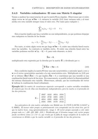 80 CAPÍTULO 3. DESCRIPCIÓN DE DATOS MULTIVARIANTES
3.4.3 Variables redundantes: El caso con Matriz S singular
Vamos a analizar las consecuencias de que la matriz S sea singular. Observemos que si existe
algún vector w tal que w0
Sw = 0, entonces la variable (3.8) tiene varianza nula y al tener
media cero esta variable siempre toma el valor cero. Por tanto para cualquier i:
p
X
j=1
wj(xij − xj) = 0 ∀ i.
Esta ecuación implica que las p variables no son independientes, ya que podemos despejar
una cualquiera en función de las demás:
xi1 = x1 −
w2
w1
(xi2 − x2) − ... −
wp
w1
(xip − xp).
Por tanto, si existe algún vector w que haga w0
Sw = 0, existe una relación lineal exacta
entre las variables. Lo contrario es también cierto. Si existe una relación lineal entre las
variables podemos escribir w0
(xi − x) = 0, para todo elemento, es decir
eXw = 0,
multiplicando esta expresión por la derecha por la matriz eX0
y dividiendo por n:
1
n
eX0 eXw = Sw = 0. (3.9)
Esta condición implica la matriz S tiene una raíz característica o autovalor igual a cero y
w es el vector característico asociado a la raíz característica cero. Multiplicado en (3.9) por
w0
se obtiene (eXw)0
(eXw) = 0, que implica eXw = 0, y concluimos que una variable es una
combinación lineal exacta de las otras. En consecuencia, es posible reducir la dimensionalidad
del sistema eliminando esta variable. Observemos, además, que las coordenadas del vector
w indican la combinación lineal redundante.
Ejemplo 3.3 La matriz de covarianzas siguiente corresponde a cuatro variables simuladas
de manera que tres de ellas son linealmente independientes, pero la cuarta es el promedio de
las dos primeras.
S =




.0947 .0242 .0054 .0594
.0242 .0740 .0285 .0491
.0054 .0285 .0838 .0170
.0594 .0491 .0170 .0543




Los autovalores de esta matriz calculados con Matlab son (0, 172 97; 0, 08 762, 0, 04 617 y
0, 00005). El menor valor propio es prácticamente cero comparado con los otros tres, por lo
que la matriz tiene, muy aproximadamente, rango 3. El vector propio asociado a este valor
propio nulo es ( .408 .408 .000 -.816 ). Dividiendo por el término mayor este vector propio
puede escribirse como (.5 .5 0 -1), que revela que la falta de rango completo de la matriz de
covarianzas es debido a que la cuarta variable es el promedio de las dos primeras.
 
