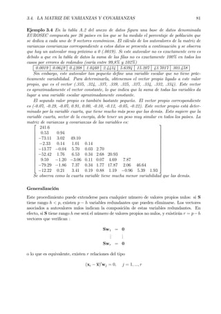 3.4. LA MATRIZ DE VARIANZAS Y COVARIANZAS 81
Ejemplo 3.4 En la tabla A.2 del anexo de datos Þgura una base de datos denominada
EUROSEC compuesta por 26 países en los que se ha medido el porcentaje de población que
se dedica a cada uno de 9 sectores económicos. El cálculo de los autovalores de la matriz de
varianzas covarianzas correspondiente a estos datos se presenta a continuación y se observa
que hay un autovalor muy próximo a 0 (.0019). Si este autovalor no es exactamente cero es
debido a que en la tabla de datos la suma de las Þlas no es exactamente 100% en todos los
casos por errores de redondeo (varía entre 99,8% y 102%)
0.0019 0.0649 0.4208 1.0460 2.4434 5.6394 15.207 43.7017 303.458
Sin embargo, este autovalor tan pequeño deÞne una variable escalar que no tiene prác-
ticamente variabilidad. Para determinarla, obtenemos el vector propio ligado a este valor
propio, que es el vector (.335, .324, .337, .339, .325, .337, .334, .332, .334). Este vector
es aproximadamente el vector constante, lo que indica que la suma de todas las variables da
lugar a una variable escalar aproximadamente constante.
El segundo valor propio es también bastante pequeño. El vector propio correspondiente
es (-0.07, -0.29, -0.07, 0.91, 0.00, -0.10, -0.12, -0.05, -0.22). Este vector propio está deter-
minado por la variable cuarta, que tiene mucho más peso que las demás. Esto sugiere que la
variable cuarta, sector de la energía, debe tener un peso muy similar en todos los países. La
matriz de varianzas y covarianzas de las variables es:













241.6
0.53 0.94
−73.11 3.02 49.10
−2.33 0.14 1.01 0.14
−13.77 −0.04 5.70 0.03 2.70
−52.42 1.76 6.53 0.34 2.68 20.93
9.59 −1.20 −3.06 0.11 0.07 4.69 7.87
−79.29 −1.86 7.37 0.34 1.77 17.87 2.06 46.64
−12.22 0.21 3.41 0.19 0.88 1.19 −0.96 5.39 1.93














Se observa como la cuarta variable tiene mucha menor variabilidad que las demás.
Generalización
Este procedimiento puede extenderse para cualquier número de valores propios nulos: si S
tiene rango h < p, existen p − h variables redundantes que pueden eliminarse. Los vectores
asociados a autovalores nulos indican la composición de estas variables redundantes. En
efecto, si S tiene rango h ese será el número de valores propios no nulos, y existirán r = p−h
vectores que veriÞcan :
Sw1 = 0
...
...
Swr = 0
o lo que es equivalente, existen r relaciones del tipo
(xi − x)0
wj = 0, j = 1, ..., r
 