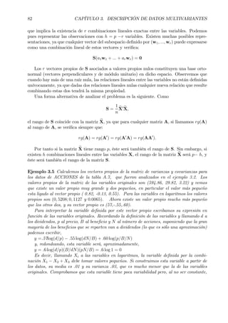82 CAPÍTULO 3. DESCRIPCIÓN DE DATOS MULTIVARIANTES
que implica la existencia de r combinaciones lineales exactas entre las variables. Podemos
pues representar las observaciones con h = p −r variables. Existen muchas posibles repre-
sentaciones, ya que cualquier vector del subespacio deÞnido por (w1, ..., wr) puede expresarse
como una combinación lineal de estos vectores y veriÞca:
S(a1w1 + ... + arwr) = 0
Los r vectores propios de S asociados a valores propios nulos constituyen una base orto-
normal (vectores perpendiculares y de módulo unitario) en dicho espacio. Observemos que
cuando hay más de una raíz nula, las relaciones lineales entre las variables no están deÞnidas
unívocamente, ya que dadas dos relaciones lineales nulas cualquier nueva relación que resulte
combinando estas dos tendrá la misma propiedad.
Una forma alternativa de analizar el problema es la siguiente. Como
S =
1
n
eX0 eX,
el rango de S coincide con la matriz eX, ya que para cualquier matriz A, si llamamos rg(A)
al rango de A, se veriÞca siempre que:
rg(A) = rg(A0
) = rg(A0
A) = rg(AA0
).
Por tanto si la matriz eX tiene rango p, éste será también el rango de S. Sin embargo, si
existen h combinaciones lineales entre las variables X, el rango de la matriz eX será p− h, y
éste será también el rango de la matriz S.
Ejemplo 3.5 Calculemos los vectores propios de la matriz de varianzas y covarianzas para
los datos de ACCIONES de la tabla A.7, que fueron analizados en el ejemplo 3.2. Los
valores propios de la matriz de las variables originales son (594.86, 29.82, 3.22) y vemos
que existe un valor propio muy grande y dos pequeños, en particular el valor más pequeño
esta ligado al vector propio ( 0.82, -0.13, 0.55). Para las variables en logaritmos los valores
propios son (0, 5208; 0, 1127 y 0.0065). Ahora existe un valor propio mucho más pequeño
que los otros dos, y su vector propio es (57,-.55,.60).
Para interpretar la variable deÞnida por este vector propio escribamos su expresión en
función de las variables originales. Recordando la deÞnición de las variables y llamando d a
los dividendos, p al precio, B al beneÞcio y N al número de acciones, suponiendo que la gran
mayoría de los beneÞcios que se reparten van a dividendos (lo que es sólo una aproximación)
podemos escribir,
y =.57log(d/p) − .55 log(dN/B) + .60 log(p/B/N)
y, redondeando, esta variable será, aproximadamente,
y = .6 log(d/p)(B/dN)(pN/B) = .6 log 1 = 0
Es decir, llamando Xi a las variables en logaritmos, la variable deÞnida por la combi-
nación X1 − X2 + X3 debe tomar valores pequeños. Si construimos esta variable a partir de
los datos, su media es .01 y su varianza .03, que es mucho menor que la de las variables
originales. Comprobamos que esta variable tiene poca variabilidad pero, al no ser constante,
 