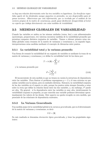 3.5. MEDIDAS GLOBALES DE VARIABILIDAD 83
no hay una relación determinista entre las tres variables en logaritmos. Los beneÞcios repar-
tidos aparte de los dividendos aunque pequeños en promedio, no son despreciables para al-
gunas acciones. Observemos que esta información, que es revelada por el análisis de los
vectores propios de la matriz de covarianzas, puede pasar fácilmente desapercibida al lector
no experto que trabaja directamente con estas medidas de rentabilidad.
3.5 MEDIDAS GLOBALES DE VARIABILIDAD
Cuando las variables se miden en las mismas unidades (euros, km) o son adimensionales
(porcentajes, proporciones, etc) interesa encontrar medidas de la variabilidad promedio que
permitan comparar distintos conjuntos de variables. Vamos a obtener primero estas me-
didas globales como resumen de la matriz de varianzas y covarianzas y, en segundo lugar,
interpretaremos estas medidas mediante el concepto de distancias entre puntos.
3.5.1 La variabilidad total y la varianza promedio
Una forma de resumir la variabilidad de un conjunto de variables es mediante la traza de su
matriz de varianzas y covarianzas y se deÞne la variabilidad total de los datos por:
T = tr(S) =
p
X
i=1
s2
i
y la varianza promedio por
s2
=
1
p
p
X
i=1
s2
i . (3.10)
El inconveniente de esta medida es que no tienen en cuenta la estructura de dependencia
entre las variables. Para ilustrar el problema supongamos p = 2 y el caso extremo en que
ambas variables son la misma, pero en unidades distintas. Entonces, la variabilidad conjunta
de las dos variables en el espacio es nula, porque los puntos están siempre forzados a estar
sobre la recta que deÞne la relación lineal entre las dos variables, y, sin embargo, s2
puede
ser alta. En general, si la dependencia entre las variables es muy alta, intuitivamente la
variabilidad conjunta es pequeña, ya que conocida una variable podemos determinar aprox-
imadamente los valores de las demás. Este aspecto no queda recogido en esta medida, que
prescinde de las relaciones de dependencia existentes.
3.5.2 La Varianza Generalizada
Una medida mejor de la variabilidad global es la varianza generalizada, que es el determinante
de la matriz de varianzas y covarianzas, es decir
V G = |S|
Su raíz cuadrada se denomina desviación típica generalizada, y tiene las propiedades sigu-
ientes:
 