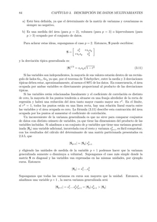 84 CAPÍTULO 3. DESCRIPCIÓN DE DATOS MULTIVARIANTES
a) Está bien deÞnida, ya que el determinante de la matriz de varianzas y covarianzas es
siempre no negativo.
b) Es una medida del área (para p = 2), volumen (para p = 3) o hipervolumen (para
p > 3) ocupado por el conjunto de datos.
Para aclarar estas ideas, supongamos el caso p = 2. Entonces, S puede escribirse:
S =
·
s2
x rsxsy
rsxsy s2
y
¸
y la desviación típica generalizada es:
|S|1/2
= sxsy
√
1 − r2 (3.11)
Si las variables son independientes, la mayoría de sus valores estarán dentro de un rectán-
gulo de lados 6sx, 6sy ya que, por el teorema de Tchebychev, entre la media y 3 desviaciones
típicas deben estar, aproximadamente, al menos el 90% de los datos. En consecuencia, el área
ocupada por ambas variables es directamente proporcional al producto de las desviaciones
típicas.
Si las variables están relacionadas linealmente y el coeÞciente de correlación es distinto
de cero, la mayoría de los puntos tenderán a situarse en una franja alrededor de la recta de
regresión y habrá una reducción del área tanto mayor cuanto mayor sea r2
. En el límite,
si r2
= 1, todos los puntos están en una línea recta, hay una relación lineal exacta entre
las variables y el área ocupada es cero. La fórmula (3.11) describe esta contracción del área
ocupada por los puntos al aumentar el coeÞciente de correlación.
Un inconveniente de la varianza generalizada es que no sirve para comparar conjuntos
de datos con distinto número de variables, ya que tiene las dimensiones del producto de las
variables incluidas. Si añadimos a un conjunto de p variables que tiene una varianza general-
izada |Sp| una variable adicional, incorrelada con el resto y varianza s2
p+1, es fácil comprobar,
con los resultados del cálculo del determinante de una matriz particionada presentados en
2.3.5, que
|Sp+1| = |Sp| s2
p+1
y eligiendo las unidades de medida de la variable p + 1 podemos hacer que la varianza
generalizada aumente o disminuya a voluntad. Supongamos el caso más simple donde la
matriz S es diagonal y las variables van expresadas en las mismas unidades, por ejemplo
euros. Entonces
|Sp| = s2
1....s2
p
Supongamos que todas las varianzas en euros son mayores que la unidad. Entonces, si
añadimos una variable p + 1 , la nueva varianza generalizada será
|Sp+1| = s2
1....s2
ps2
p+1 = |Sp| s2
p+1 > |Sp|
 