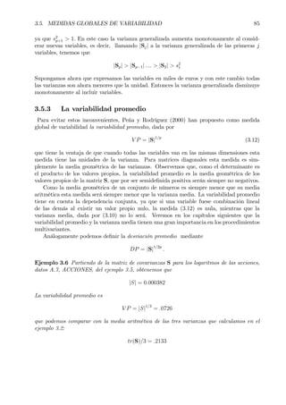 3.5. MEDIDAS GLOBALES DE VARIABILIDAD 85
ya que s2
p+1 > 1. En este caso la varianza generalizada aumenta monotonamente al consid-
erar nuevas variables, es decir, llamando |Sj| a la varianza generalizada de las primeras j
variables, tenemos que
|Sp| > |Sp−1| .... > |S2| > s2
1
Supongamos ahora que expresamos las variables en miles de euros y con este cambio todas
las varianzas son ahora menores que la unidad. Entonces la varianza generalizada disminuye
monotonamente al incluir variables.
3.5.3 La variabilidad promedio
Para evitar estos inconvenientes, Peña y Rodríguez (2000) han propuesto como medida
global de variabilidad la variabilidad promedio, dada por
V P = |S|1/p
(3.12)
que tiene la ventaja de que cuando todas las variables van en las mismas dimensiones esta
medida tiene las unidades de la varianza. Para matrices diagonales esta medida es sim-
plemente la media geométrica de las varianzas. Observemos que, como el determinante es
el producto de los valores propios, la variabilidad promedio es la media geométrica de los
valores propios de la matriz S, que por ser semideÞnida positiva serán siempre no negativos.
Como la media geométrica de un conjunto de números es siempre menor que su media
aritmética esta medida será siempre menor que la varianza media. La variabilidad promedio
tiene en cuenta la dependencia conjunta, ya que si una variable fuese combinación lineal
de las demás al existir un valor propio nulo, la medida (3.12) es nula, mientras que la
varianza media, dada por (3.10) no lo será. Veremos en los capítulos siguientes que la
variabilidad promedio y la varianza media tienen una gran importancia en los procedimientos
multivariantes.
Análogamente podemos deÞnir la desviación promedio mediante
DP = |S|1/2p
.
Ejemplo 3.6 Partiendo de la matriz de covarianzas S para los logaritmos de las acciones,
datos A.7, ACCIONES, del ejemplo 3.5, obtenemos que
|S| = 0.000382
La variabilidad promedio es
V P = |S|1/3
= .0726
que podemos comparar con la media aritmética de las tres varianzas que calculamos en el
ejemplo 3.2:
tr(S)/3 = .2133
 