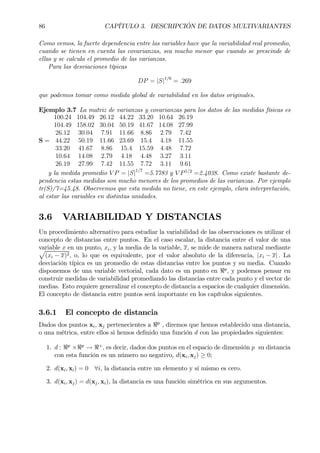 86 CAPÍTULO 3. DESCRIPCIÓN DE DATOS MULTIVARIANTES
Como vemos, la fuerte dependencia entre las variables hace que la variabilidad real promedio,
cuando se tienen en cuenta las covarianzas, sea mucho menor que cuando se prescinde de
ellas y se calcula el promedio de las varianzas.
Para las desviaciones típicas
DP = |S|1/6
= .269
que podemos tomar como medida global de variabilidad en los datos originales.
Ejemplo 3.7 La matriz de varianzas y covarianzas para los datos de las medidas físicas es
S =
100.24 104.49 26.12 44.22 33.20 10.64 26.19
104.49 158.02 30.04 50.19 41.67 14.08 27.99
26.12 30.04 7.91 11.66 8.86 2.79 7.42
44.22 50.19 11.66 23.69 15.4 4.18 11.55
33.20 41.67 8.86 15.4 15.59 4.48 7.72
10.64 14.08 2.79 4.18 4.48 3.27 3.11
26.19 27.99 7.42 11.55 7.72 3.11 9.61
y la medida promedio V P = |S|1/7
=5.7783 y V P1/2
=2.4038. Como existe bastante de-
pendencia estas medidas son mucho menores de los promedios de las varianzas. Por ejemplo
tr(S)/7=45.48. Observemos que esta medida no tiene, en este ejemplo, clara interpretación,
al estar las variables en distintas unidades.
3.6 VARIABILIDAD Y DISTANCIAS
Un procedimiento alternativo para estudiar la variabilidad de las observaciones es utilizar el
concepto de distancias entre puntos. En el caso escalar, la distancia entre el valor de una
variable x en un punto, xi, y la media de la variable, x, se mide de manera natural mediantep
(xi − x)2, o, lo que es equivalente, por el valor absoluto de la diferencia, |xi − x| . La
desviación típica es un promedio de estas distancias entre los puntos y su media. Cuando
disponemos de una variable vectorial, cada dato es un punto en <p
, y podemos pensar en
construir medidas de variabilidad promediando las distancias entre cada punto y el vector de
medias. Esto requiere generalizar el concepto de distancia a espacios de cualquier dimensión.
El concepto de distancia entre puntos será importante en los capítulos siguientes.
3.6.1 El concepto de distancia
Dados dos puntos xi, xj pertenecientes a <p
, diremos que hemos establecido una distancia,
o una métrica, entre ellos si hemos deÞnido una función d con las propiedades siguientes:
1. d : <p
×<p
→ <+
, es decir, dados dos puntos en el espacio de dimensión p su distancia
con esta función es un número no negativo, d(xi, xj) ≥ 0;
2. d(xi, xi) = 0 ∀i, la distancia entre un elemento y sí mismo es cero.
3. d(xi, xj) = d(xj, xi), la distancia es una función simétrica en sus argumentos.
 
