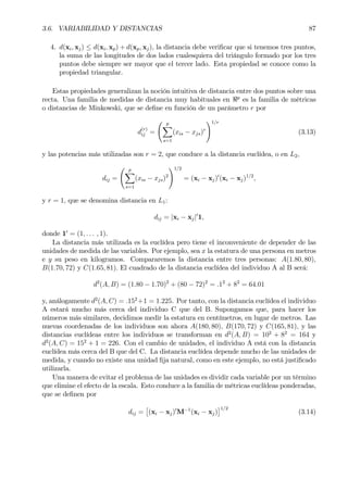 3.6. VARIABILIDAD Y DISTANCIAS 87
4. d(xi, xj) ≤ d(xi, xp) + d(xp, xj), la distancia debe veriÞcar que si tenemos tres puntos,
la suma de las longitudes de dos lados cualesquiera del triángulo formado por los tres
puntos debe siempre ser mayor que el tercer lado. Esta propiedad se conoce como la
propiedad triangular.
Estas propiedades generalizan la noción intuitiva de distancia entre dos puntos sobre una
recta. Una familia de medidas de distancia muy habituales en <p
es la familia de métricas
o distancias de Minkowski, que se deÞne en función de un parámetro r por
d
(r)
ij =
Ã p
X
s=1
(xis − xjs)r
!1/r
(3.13)
y las potencias más utilizadas son r = 2, que conduce a la distancia euclídea, o en L2,
dij =
Ã p
X
s=1
(xis − xjs)2
!1/2
= (xi − xj)0
(xi − xj)1/2
,
y r = 1, que se denomina distancia en L1:
dij = |xi − xj|0
1,
donde 10
= (1, . . . , 1).
La distancia más utilizada es la euclídea pero tiene el inconveniente de depender de las
unidades de medida de las variables. Por ejemplo, sea x la estatura de una persona en metros
e y su peso en kilogramos. Compararemos la distancia entre tres personas: A(1.80, 80),
B(1.70, 72) y C(1.65, 81). El cuadrado de la distancia euclídea del individuo A al B será:
d2
(A, B) = (1.80 − 1.70)2
+ (80 − 72)2
= .12
+ 82
= 64.01
y, análogamente d2
(A, C) = .152
+1 = 1.225. Por tanto, con la distancia euclídea el individuo
A estará mucho más cerca del individuo C que del B. Supongamos que, para hacer los
números más similares, decidimos medir la estatura en centímetros, en lugar de metros. Las
nuevas coordenadas de los individuos son ahora A(180, 80), B(170, 72) y C(165, 81), y las
distancias euclídeas entre los individuos se transforman en d2
(A, B) = 102
+ 82
= 164 y
d2
(A, C) = 152
+ 1 = 226. Con el cambio de unidades, el individuo A está con la distancia
euclídea más cerca del B que del C. La distancia euclídea depende mucho de las unidades de
medida, y cuando no existe una unidad Þja natural, como en este ejemplo, no está justiÞcado
utilizarla.
Una manera de evitar el problema de las unidades es dividir cada variable por un término
que elimine el efecto de la escala. Esto conduce a la familia de métricas euclídeas ponderadas,
que se deÞnen por
dij =
£
(xi − xj)0
M−1
(xi − xj)
¤1/2
(3.14)
 