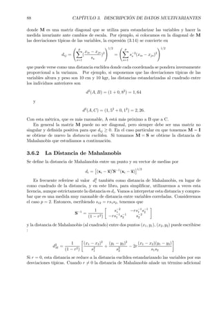 88 CAPÍTULO 3. DESCRIPCIÓN DE DATOS MULTIVARIANTES
donde M es una matriz diagonal que se utiliza para estandarizar las variables y hacer la
medida invariante ante cambios de escala. Por ejemplo, si colocamos en la diagonal de M
las desviaciones típicas de las variables, la expresión (3.14) se convierte en
dij =
Ã p
X
s=1
(
xis − xjs
ss
)2
!1/2
=
Ã p
X
s=1
s−2
s (xis − xjs)2
!1/2
que puede verse como una distancia euclídea donde cada coordenada se pondera inversamente
proporcional a la varianza. Por ejemplo, si suponemos que las desviaciones típicas de las
variables altura y peso son 10 cm y 10 kgr, las distancias estandarizadas al cuadrado entre
los individuos anteriores son
d2
(A, B) = (1 + 0, 82
) = 1, 64
y
d2
(A, C) = (1, 52
+ 0, 12
) = 2, 26.
Con esta métrica, que es más razonable, A está más próximo a B que a C.
En general la matriz M puede no ser diagonal, pero siempre debe ser una matriz no
singular y deÞnida positiva para que dij ≥ 0. En el caso particular en que tomemos M = I
se obtiene de nuevo la distancia euclídea. Si tomamos M = S se obtiene la distancia de
Mahalanobis que estudiamos a continuación.
3.6.2 La Distancia de Mahalanobis
Se deÞne la distancia de Mahalanobis entre un punto y su vector de medias por
di =
£
(xi − x)0
S−1
(xi − x)
¤1/2
Es frecuente referirse al valor d2
i también como distancia de Mahalanobis, en lugar de
como cuadrado de la distancia, y en este libro, para simpliÞcar, utilizaremos a veces esta
licencia, aunque estrictamente la distancia es di. Vamos a interpretar esta distancia y compro-
bar que es una medida muy razonable de distancia entre variables correladas. Consideremos
el caso p = 2. Entonces, escribiendo s12 = rs1s2, tenemos que
S−1
=
1
(1 − r2)
·
s−2
1 −rs−1
1 s−1
2
−rs−1
1 s−1
2 s−2
2
¸
y la distancia de Mahalanobis (al cuadrado) entre dos puntos (x1, y1), (x2, y2) puede escribirse
:
d2
M =
1
(1 − r2)
·
(x1 − x2)2
s2
1
+
(y1 − y2)2
s2
2
− 2r
(x1 − x2)(y1 − y2)
s1s2
¸
Si r = 0, esta distancia se reduce a la distancia euclídea estandarizando las variables por sus
desviaciones típicas. Cuando r 6= 0 la distancia de Mahalanobis añade un término adicional
 