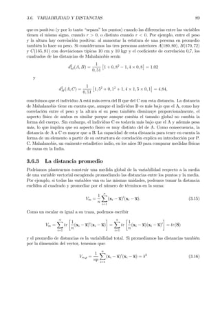 3.6. VARIABILIDAD Y DISTANCIAS 89
que es positivo (y por lo tanto “separa” los puntos) cuando las diferencias entre las variables
tienen el mismo signo, cuando r > 0, o distinto cuando r < 0. Por ejemplo, entre el peso
y la altura hay correlación positiva: al aumentar la estatura de una persona en promedio
también lo hace su peso. Si consideramos las tres personas anteriores A(180, 80), B(170, 72)
y C(165, 81) con desviaciones típicas 10 cm y 10 kgr y el coeÞciente de correlación 0,7, los
cuadrados de las distancias de Mahalanobis serán
d2
M (A, B) =
1
0, 51
£
1 + 0, 82
− 1, 4 × 0, 8
¤
= 1.02
y
d2
M (A, C) =
1
0, 51
£
1, 52
+ 0, 12
+ 1, 4 × 1, 5 × 0, 1
¤
= 4.84,
concluimos que el individuo A está más cerca del B que del C con esta distancia. La distancia
de Mahalanobis tiene en cuenta que, aunque el individuo B es más bajo que el A, como hay
correlación entre el peso y la altura si su peso también disminuye proporcionalmente, el
aspecto físico de ambos es similar porque aunque cambia el tamaño global no cambia la
forma del cuerpo. Sin embargo, el individuo C es todavía más bajo que el A y además pesa
más, lo que implica que su aspecto físico es muy distinto del de A. Como consecuencia, la
distancia de A a C es mayor que a B. La capacidad de esta distancia para tener en cuenta la
forma de un elemento a partir de su estructura de correlación explica su introducción por P.
C. Mahalanobis, un eminente estadístico indio, en los años 30 para comparar medidas físicas
de razas en la India.
3.6.3 La distancia promedio
Podríamos plantearnos construir una medida global de la variabilidad respecto a la media
de una variable vectorial escogiendo promediando las distancias entre los puntos y la media.
Por ejemplo, si todas las variables van en las mismas unidades, podemos tomar la distancia
euclídea al cuadrado y promediar por el número de términos en la suma:
Vm =
1
n
nX
i=1
(xi − x)0
(xi − x). (3.15)
Como un escalar es igual a su traza, podemos escribir
Vm =
nX
i=1
tr
·
1
n
(xi − x)0
(xi − x)
¸
=
nX
i=1
tr
·
1
n
(xi − x)(xi − x)0
¸
= tr(S)
y el promedio de distancias es la variabilidad total. Si promediamos las distancias también
por la dimensión del vector, tenemos que:
Vm,p =
1
np
nX
i=1
(xi − x)0
(xi − x) = s2
(3.16)
 