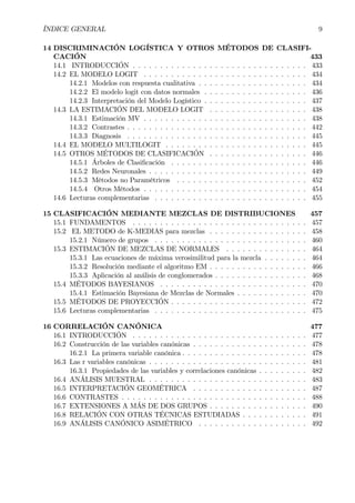 ÍNDICE GENERAL 9
14 DISCRIMINACIÓN LOGÍSTICA Y OTROS MÉTODOS DE CLASIFI-
CACIÓN 433
14.1 INTRODUCCIÓN . . . . . . . . . . . . . . . . . . . . . . . . . . . . . . . . 433
14.2 EL MODELO LOGIT . . . . . . . . . . . . . . . . . . . . . . . . . . . . . . 434
14.2.1 Modelos con respuesta cualitativa . . . . . . . . . . . . . . . . . . . . 434
14.2.2 El modelo logit con datos normales . . . . . . . . . . . . . . . . . . . 436
14.2.3 Interpretación del Modelo Logístico . . . . . . . . . . . . . . . . . . . 437
14.3 LA ESTIMACIÓN DEL MODELO LOGIT . . . . . . . . . . . . . . . . . . 438
14.3.1 Estimación MV . . . . . . . . . . . . . . . . . . . . . . . . . . . . . . 438
14.3.2 Contrastes . . . . . . . . . . . . . . . . . . . . . . . . . . . . . . . . . 442
14.3.3 Diagnosis . . . . . . . . . . . . . . . . . . . . . . . . . . . . . . . . . 445
14.4 EL MODELO MULTILOGIT . . . . . . . . . . . . . . . . . . . . . . . . . . 445
14.5 OTROS MÉTODOS DE CLASIFICACIÓN . . . . . . . . . . . . . . . . . . 446
14.5.1 Árboles de ClasiÞcación . . . . . . . . . . . . . . . . . . . . . . . . . 446
14.5.2 Redes Neuronales . . . . . . . . . . . . . . . . . . . . . . . . . . . . . 449
14.5.3 Métodos no Paramétricos . . . . . . . . . . . . . . . . . . . . . . . . 452
14.5.4 Otros Métodos . . . . . . . . . . . . . . . . . . . . . . . . . . . . . . 454
14.6 Lecturas complementarias . . . . . . . . . . . . . . . . . . . . . . . . . . . . 455
15 CLASIFICACIÓN MEDIANTE MEZCLAS DE DISTRIBUCIONES 457
15.1 FUNDAMENTOS . . . . . . . . . . . . . . . . . . . . . . . . . . . . . . . . 457
15.2 EL METODO de K-MEDIAS para mezclas . . . . . . . . . . . . . . . . . . 458
15.2.1 Número de grupos . . . . . . . . . . . . . . . . . . . . . . . . . . . . 460
15.3 ESTIMACIÓN DE MEZCLAS DE NORMALES . . . . . . . . . . . . . . . 464
15.3.1 Las ecuaciones de máxima verosimilitud para la mezcla . . . . . . . . 464
15.3.2 Resolución mediante el algoritmo EM . . . . . . . . . . . . . . . . . . 466
15.3.3 Aplicación al análisis de conglomerados . . . . . . . . . . . . . . . . . 468
15.4 MÉTODOS BAYESIANOS . . . . . . . . . . . . . . . . . . . . . . . . . . . 470
15.4.1 Estimación Bayesiana de Mezclas de Normales . . . . . . . . . . . . . 470
15.5 MÉTODOS DE PROYECCIÓN . . . . . . . . . . . . . . . . . . . . . . . . . 472
15.6 Lecturas complementarias . . . . . . . . . . . . . . . . . . . . . . . . . . . . 475
16 CORRELACIÓN CANÓNICA 477
16.1 INTRODUCCIÓN . . . . . . . . . . . . . . . . . . . . . . . . . . . . . . . . 477
16.2 Construcción de las variables canónicas . . . . . . . . . . . . . . . . . . . . . 478
16.2.1 La primera variable canónica . . . . . . . . . . . . . . . . . . . . . . . 478
16.3 Las r variables canónicas . . . . . . . . . . . . . . . . . . . . . . . . . . . . . 481
16.3.1 Propiedades de las variables y correlaciones canónicas . . . . . . . . . 482
16.4 ANÁLISIS MUESTRAL . . . . . . . . . . . . . . . . . . . . . . . . . . . . . 483
16.5 INTERPRETACIÓN GEOMÉTRICA . . . . . . . . . . . . . . . . . . . . . 487
16.6 CONTRASTES . . . . . . . . . . . . . . . . . . . . . . . . . . . . . . . . . . 488
16.7 EXTENSIONES A MÁS DE DOS GRUPOS . . . . . . . . . . . . . . . . . . 490
16.8 RELACIÓN CON OTRAS TÉCNICAS ESTUDIADAS . . . . . . . . . . . . 491
16.9 ANÁLISIS CANÓNICO ASIMÉTRICO . . . . . . . . . . . . . . . . . . . . 492
 