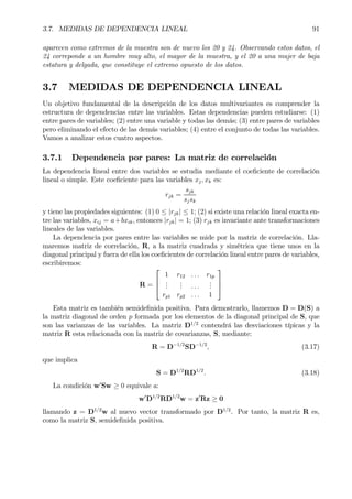 3.7. MEDIDAS DE DEPENDENCIA LINEAL 91
aparecen como extremos de la muestra son de nuevo los 20 y 24. Observando estos datos, el
24 correponde a un hombre muy alto, el mayor de la muestra, y el 20 a una mujer de baja
estatura y delgada, que constituye el extremo opuesto de los datos.
3.7 MEDIDAS DE DEPENDENCIA LINEAL
Un objetivo fundamental de la descripción de los datos multivariantes es comprender la
estructura de dependencias entre las variables. Estas dependencias pueden estudiarse: (1)
entre pares de variables; (2) entre una variable y todas las demás; (3) entre pares de variables
pero eliminando el efecto de las demás variables; (4) entre el conjunto de todas las variables.
Vamos a analizar estos cuatro aspectos.
3.7.1 Dependencia por pares: La matriz de correlación
La dependencia lineal entre dos variables se estudia mediante el coeÞciente de correlación
lineal o simple. Este coeÞciente para las variables xj, xk es:
rjk =
sjk
sjsk
y tiene las propiedades siguientes: (1) 0 ≤ |rjk| ≤ 1; (2) si existe una relación lineal exacta en-
tre las variables, xij = a+bxik, entonces |rjk| = 1; (3) rjk es invariante ante transformaciones
lineales de las variables.
La dependencia por pares entre las variables se mide por la matriz de correlación. Lla-
maremos matriz de correlación, R, a la matriz cuadrada y simétrica que tiene unos en la
diagonal principal y fuera de ella los coeÞcientes de correlación lineal entre pares de variables,
escribiremos:
R =



1 r12 . . . r1p
...
... . . .
...
rp1 rp2 . . . 1



Esta matriz es también semideÞnida positiva. Para demostrarlo, llamemos D = D(S) a
la matriz diagonal de orden p formada por los elementos de la diagonal principal de S, que
son las varianzas de las variables. La matriz D1/2
contendrá las desviaciones típicas y la
matriz R esta relacionada con la matriz de covarianzas, S, mediante:
R = D−1/2
SD−1/2
, (3.17)
que implica
S = D1/2
RD1/2
. (3.18)
La condición w0
Sw ≥ 0 equivale a:
w0
D1/2
RD1/2
w = z0
Rz ≥ 0
llamando z = D1/2
w al nuevo vector transformado por D1/2
. Por tanto, la matriz R es,
como la matriz S, semideÞnida positiva.
 