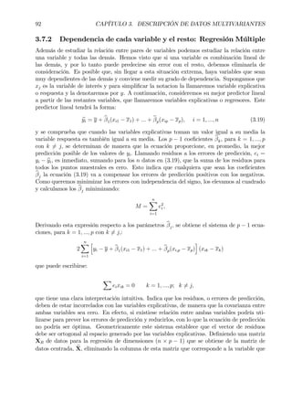 92 CAPÍTULO 3. DESCRIPCIÓN DE DATOS MULTIVARIANTES
3.7.2 Dependencia de cada variable y el resto: Regresión Múltiple
Además de estudiar la relación entre pares de variables podemos estudiar la relación entre
una variable y todas las demás. Hemos visto que si una variable es combinación lineal de
las demás, y por lo tanto puede predecirse sin error con el resto, debemos eliminarla de
consideración. Es posible que, sin llegar a esta situación extrema, haya variables que sean
muy dependientes de las demás y conviene medir su grado de dependencia. Supongamos que
xj es la variable de interés y para simpliÞcar la notacion la llamaremos variable explicativa
o respuesta y la denotaremos por y. A continuación, consideremos su mejor predictor lineal
a partir de las restantes variables, que llamaremos variables explicativas o regresores. Este
predictor lineal tendrá la forma:
byi = y + bβ1(xi1 − x1) + ... + bβp(xip − xp), i = 1, ..., n (3.19)
y se comprueba que cuando las variables explicativas toman un valor igual a su media la
variable respuesta es también igual a su media. Los p − 1 coeÞcientes bβk, para k = 1, ..., p
con k 6= j, se determinan de manera que la ecuación proporcione, en promedio, la mejor
predicción posible de los valores de yi. Llamando residuos a los errores de predicción, ei =
yi − byi, es inmediato, sumando para los n datos en (3.19), que la suma de los residuos para
todos los puntos muestrales es cero. Esto indica que cualquiera que sean los coeÞcientes
bβj la ecuación (3.19) va a compensar los errores de predicción positivos con los negativos.
Como queremos minimizar los errores con independencia del signo, los elevamos al cuadrado
y calculamos los bβj minimizando:
M =
nX
i=1
e2
i ,
Derivando esta expresión respecto a los parámetros bβj, se obtiene el sistema de p − 1 ecua-
ciones, para k = 1, ..., p con k 6= j,:
2
nX
i=1
h
yi − y + bβ1(xi1 − x1) + ... + bβp(xi,p − xp)
i
(xik − xk)
que puede escribirse:
X
eixik = 0 k = 1, ..., p; k 6= j,
que tiene una clara interpretación intuitiva. Indica que los residuos, o errores de predicción,
deben de estar incorrelados con las variables explicativas, de manera que la covarianza entre
ambas variables sea cero. En efecto, si existiese relación entre ambas variables podría uti-
lizarse para prever los errores de predicción y reducirlos, con lo que la ecuación de predicción
no podría ser óptima. Geometricamente este sistema establece que el vector de residuos
debe ser ortogonal al espacio generado por las variables explicativas. DeÞniendo una matriz
XR de datos para la regresión de dimensiones (n × p − 1) que se obtiene de la matriz de
datos centrada, eX, eliminando la columna de esta matriz que corresponde a la variable que
 