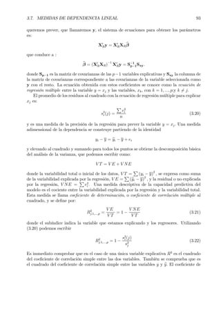 3.7. MEDIDAS DE DEPENDENCIA LINEAL 93
queremos prever, que llamaremos y, el sistema de ecuaciones para obtener los parámetros
es:
X0
Ry = X0
RXR
bβ
que conduce a :
bβ = (X0
RXR)
−1
X0
Ry = S−1
p−1Sxy.
donde Sp−1 es la matriz de covarianzas de las p−1 variables explicativas y Sxy la columna de
la matriz de covarianzas correspondiente a las covarianzas de la variable seleccionada como
y con el resto. La ecuación obtenida con estos coeÞcientes se conoce como la ecuación de
regresión múltiple entre la variable y = xj y las variables, xk, con k = 1, ..., p;y k 6= j.
El promedio de los residuos al cuadrado con la ecuación de regresión múltiple para explicar
xj es:
s2
r(j) =
P
e2
i
n
(3.20)
y es una medida de la precisión de la regresión para prever la variable y = xj. Una medida
adimensional de la dependencia se construye partiendo de la identidad
yi − y = byi − y + ei
y elevando al cuadrado y sumando para todos los puntos se obtiene la descomposición básica
del análisis de la varianza, que podemos escribir como:
V T = V E + V NE
donde la variabilidad total o inicial de los datos, V T =
P
(yi − y)2
, se expresa como suma
de la variabilidad explicada por la regresión, V E =
P
(byi − y)2
, y la residual o no explicada
por la regresión, V NE =
P
e2
i . Una medida descriptiva de la capacidad predictiva del
modelo es el cociente entre la variabilidad explicada por la regresión y la variabilidad total.
Esta medida se llama coeÞciente de determinación, o coeÞciente de correlación múltiple al
cuadrado, y se deÞne por:
R2
j.1,...,p =
V E
V T
= 1 −
V NE
V T
(3.21)
donde el subíndice indica la variable que estamos explicando y los regresores. Utilizando
(3.20) podemos escribir
R2
j.1,...,p = 1 −
s2
r(j)
s2
j
(3.22)
Es immediato comprobar que en el caso de una única variable explicativa R2
es el cuadrado
del coeÞciente de correlación simple entre las dos variables. También se comprueba que es
el cuadrado del coeÞciente de correlación simple entre las variables y y by. El coeÞciente de
 