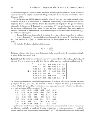 94 CAPÍTULO 3. DESCRIPCIÓN DE DATOS MULTIVARIANTES
correlación múltiple al cuadrado puede ser mayor, menor o igual que la suma de los cuadrados
de las correlaciones simples entre la variable y y cada una de las variables explicativas (véase
Cuadras, 1993).
Según la ecuación (3.22) podemos calcular el coeÞciente de correlación múltiple entre
cualquier variable xi y las restantes si conocemos su varianza y la varianza residual de una
regresión de esta variable sobre las demás. Se demuestra en el apéndice 3.1 que los términos
diagonales de la inversa de la matriz de covarianzas, S−1
, son precisamente las inversas de
las varianzas residuales de la regresión de cada variable con el resto. Por tanto podemos
calcular fácilmente el coeÞciente de correlación múltiple al cuadrado entre la variable xj y
las restantes como sigue:
(1) Tomar el elemento diagonal j de la matriz S, sjj que es la varianza s2
j de la variable.
(2) Invertir la matriz S y tomar el elemento diagonal j de la matriz S−1
que llamaremos
sjj
. Este término es 1/s2
r(j), la varianza residual de una regresión entre la variable j y el
resto.
(3) Calcular R2
j , la correlación múltiple como
R2
j = 1 −
1
sjjsjj
Esta expresión permite obtener inmediatamente todos los coeÞcientes de correlación múltiple
a partir de las matrices S y S−1
.
Ejemplo 3.9 La matriz de correlación para las 7 variables físicas, tabla A.5, MEDIFIS, del
ejemplo 1.1. se presenta en la tabla 1.5. Las variables aparecen en el orden del ejemplo 1.1
R =










1 0.83 0.93 0.91 0.84 0.59 0.84
0.83 1 0.85 0.82 0.84 0.62 0.72
0.93 0.85 1 0.85 0.80 0.55 0.85
0.91 0.82 0.85 1 0.80 0.48 0.76
0.84 0.84 0.80 0.80 1 0.63 0.63
0.59 0.62 0.55 0.48 0.63 1 0.56
0.84 0.72 0.85 0.76 0.63 0.56 1










Se observa que la máxima correlación aparece entre la primera y la tercera variable (estatura
y longitud del pie) y es 0,93. La mínima es entre la longitud del brazo y el diámetro del
cráneo (0,48). En general las correlaciones más bajas aparecen entre el diámetro del cráneo
y el resto de las variables. La matriz S−1
es:
0.14 0.01 −0.21 −0.11 −0.07 −0.05 −0.07
0.01 0.04 −0.08 −0.03 −0.04 −0.04 −0.00
−0.21 −0.08 1.26 0.06 −0.05 0.18 −0.29
−0.11 −0.03 0.06 0.29 −0.04 0.13 −0.04
−0.07 −0.04 −0.05 −0.04 0.34 −0.13 0.15
−0.05 −0.04 0.18 0.13 −0.13 0.64 −0.15
−0.07 −0.00 −0.29 −0.04 0.15 −0.15 0.50
y utilizando los elementos diagonales de esta matriz y de la matriz S podemos calcular las
correlaciones múltiples al cuadrado de cada variable con el resto como sigue: (1) multipli-
camos los elementos diagonales de las matrices S y S−1
. El resultado de esta operacion es el
 