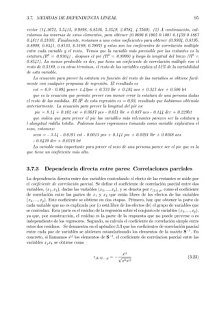 3.7. MEDIDAS DE DEPENDENCIA LINEAL 95
vector (14.3672, 5.5415, 9.9898, 6.8536, 5.3549, 2.0784, 4.7560). (2) A continuación, cal-
culamos las inversas de estos elementos, para obtener (0.0696 0.1805 0.1001 0.1459 0.1867
0.4811 0.2103). Finalmente, restamos a uno estos coeÞcientes para obtener (0.9304, 0.8195,
0.8999, 0.8541, 0.8133, 0.5189, 0.7897) y estos son los coeÞcientes de correlación múltiple
entre cada variable y el resto. Vemos que la variable más previsible por las restantes es la
estatura,(R2
= 0.9304) , despues el pié (R2
= 0.8999) y luego la longitud del brazo (R2
=
0.8541). La menos predecible es dcr, que tiene un coeÞciente de correlación múltiple con el
resto de 0.5189, o en otros términos, el resto de las variables explica el 52% de la variabilidad
de esta variable.
La ecuación para prever la estatura en función del resto de las variables se obtiene facil-
mente con cualquier programa de regresión. El resultado es
est = 0.9 - 0.094 peso+ 1.43pie + 0.733 lbr + 0.494 aes + 0.347 dcr + 0.506 lrt
que es la ecuación que permite prever con menor error la estatura de una persona dadas
el resto de las medidas. El R2
de esta regresión es = 0,93, resultado que habíamos obtenido
anteriormente. La ecuación para prever la longitud del pié es:
pie = 8.14 + 0.162 est + 0.0617 pes - 0.051 lbr + 0.037 aes - 0.144 dcr + 0.229lrt
que indica que para prever el pie las variables más relevantes parecen ser la estatura y
l alongitud rodilla tobillo. Podemos hacer regresiones tomando como variable explicativa el
sexo, entonces:
sexo = - 3.54 - 0.0191 est - 0.0013 pes + 0.141 pie + 0.0291 lbr + 0.0268 aes
- 0.0439 dcr + 0.0219 lrt
La variable más importante para prever el sexo de una persona parece ser el pie que es la
que tiene un coeÞciente más alto.
3.7.3 Dependencia directa entre pares: Correlaciones parciales
La dependencia directa entre dos variables controlando el efecto de las restantes se mide por
el coeÞciente de correlación parcial. Se deÞne el coeÞciente de correlación parcial entre dos
variables, (x1, x2), dadas las variables (x3, ..., xp), y se denota por r12.3..p, como el coeÞciente
de correlación entre las partes de x1 y x2 que están libres de los efectos de las variables
(x3, ..., xp). Este coeÞciente se obtiene en dos etapas. Primero, hay que obtener la parte de
cada variable que no es explicada por (o está libre de los efectos de) el grupo de variables que
se controlan. Esta parte es el residuo de la regresión sobre el conjunto de variables (x3, ..., xp),
ya que, por construcción, el residuo es la parte de la respuesta que no puede preverse o es
independiente de los regresores. Segundo, se calcula el coeÞciente de correlación simple entre
estos dos residuos. Se demuestra en el apéndice 3.3 que los coeÞcientes de correlación parcial
entre cada par de variables se obtienen estandarizando los elementos de la matriz S−1
. En
concreto, si llamamos sij
los elementos de S−1
, el coeÞciente de correlacion parcial entre las
variables xjxk se obtiene como
rjk.12,...,p = −
sij
√
siisjj
(3.23)
 
