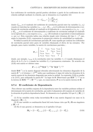 96 CAPÍTULO 3. DESCRIPCIÓN DE DATOS MULTIVARIANTES
Los coeÞcientes de correlación parcial pueden calcularse a partir de los coeÞcientes de cor-
relación múltiple mediante la relación, que se demuestra en el apéndice 3.3:
1 − r2
12.3..p =
1 − R2
1.2,...,.p
1 − R2
1.3,...,p
,
donde r2
12.3..p es el cuadrado del coeÞciente de correlación parcial entre las variables (x1, x2)
cuando se controlan las variables (x3, ..., xp) , R2
1.2,...,p es el coeÞciente de determinación o coe-
Þciente de correlación múltiple al cuadrado en la regresión de x1 con respecto a (x2, x3, ..., xp)
y R2
1.3,...,p es el coeÞciente de determinación o coeÞciente de correlación múltiple al cuadrado
en la regresión de x1 con respecto a (x3, ..., xp). (El resultado es equivalente si intercambiamos
x1 por x2). Esta expresión indica una relación simple entre términos del tipo 1 − r2
, que,
según la expresión (3.21), representan la proporción relativa de variabilidad no explicada.
Se deÞne la matriz de correlaciones parciales, P, como aquella que contiene los coeÞcientes
de correlación parcial entre pares de variables eliminando el efecto de las restantes. Por
ejemplo, para cuatro variables, la matriz de correlaciones parciales, :
P4 =




1 r12.34 r13.24 r14.23
r21.34 1 r23.14 r24.13
r31.24 r32.14 1 r34.12
r41.23 r42.13 r43.12 1




donde, por ejemplo, r12.34 es la correlación entre las variables 1 y 2 cuando eliminamos el
efecto de la 3 y la 4, o cuando las variables 3 y 4 permanecen constantes. De acuerdo con
(3.23) está matriz se obtiene como
P = (−1)diag
D(S−1
)−1/2
S−1
D(S−1
)−1/2
donde D(S−1
) es la matriz diagonal obtenida seleccionando los elementos diagonales de la
matriz S−1
y el término (−1)diag
indica que cambiamos el signo de todos los elementos de la
matriz menos de los elementos diagonales que serán la unidad. La expresión (3.23) es similar
a la (3.17), pero utilizando la matriz S−1
en lugar de S. Observemos que D(S−1
)−1/2
no es
la inversa de D(S)−1/2
= D−1/2
, y que, en consecuencia, P no es la matriz inversa de R.
3.7.4 El coeÞciente de Dependencia
Para obtener una medida conjunta de la dependencia entre las variables podemos utilizar el
determinante de la matriz de correlación, que mide el alejamiento del conjunto de variables de
la situación de perfecta dependencia lineal. Se demuestra en el apéndice 3.2 que 0 ≤ |R| ≤ 1
y:
(1) Si las variables están todas incorreladas R es una matriz diagonal con unos en la
diagonal y |R| = 1.
(2) Si una variable es combinación lineal del resto hemos visto que S y R son singulares
y |R| = 0
(3) En el caso general, se demuestra en el apéndice 3.3 que:
|Rp| =
¡
1 − R2
p.1...p−1
¢ ¡
1 − R2
p−1.1···p−2
¢
...
¡
1 − R2
2.1
¢
. (3.24)
 