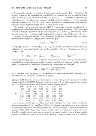 3.7. MEDIDAS DE DEPENDENCIA LINEAL 97
es decir, el determinante de la matriz de correlación es el producto de p − 1 términos. El
primero representa la proporción de variabilidad no explicada en una regresión múltiple
entre la variable p y las restantes variables, p − 1, p − 2, ..., 1. El segundo la proporción de
variabilidad no explicada en una regresión múltiple entre la variable p − 1 y las variables
restantes siguientes, p − 2, p − 3, ..., 1. El último representa la proporción de variabilidad no
explicada en una regresión simple entre las variables dos y uno.
De acuerdo con la propiedad anterior |Rp|1/p−1
representa la media geométrica de la
proporción de variabilidad explicada por todas las regresiones anteriores. Observemos que
también es la media geométrica de los valores propios de la matriz Rp, teniendo en cuenta
que sólo tenemos p − 1 valores propios independientes ya que están ligados por
P
λi = p .
A partir de estas propiedades Peña y Rodríguez (2000) han propuesto como medida de
dependencia lineal global la Dependencia, deÞnida por :
D(Rp) = 1 − |Rp|1/(p−1)
(3.25)
Por ejemplo, para p = 2 como |R2| = 1 − r2
12, esta medida coincide con el cuadrado del
coeÞciente de correlación lineal entre las dos variables. Para p > 2 podemos escribir de
(3.24) y (3.25):
1 − D(Rp) =
£¡
1 − R2
p.1...p−1
¢ ¡
1 − R2
p−1.1···p−2
¢
...
¡
1 − R2
2.1
¢¤1/(p−1)
y vemos que la dependencia es el coeÞciente de correlación necesario para que la variabilidad
no explicada en el problema sea igual a la media geométrica de todas las posibles variabili-
dades no explicadas. El coeÞciente de correlación promedio estará dado por
ρ(Rp) = D(Rp)1/2
=
q
1 − |Rp|1/(p−1)
.
En el caso particular en que p = 2, el coeÞciente de correlación promedio coincide con el
valor absoluto del coeÞciente de correlación simple.
Ejemplo 3.10 Vamos a construir la matriz de correlaciones parciales para las 7 variables
físicas, tabla A.5, MEDIFIS. Podemos construir la matriz de correlaciones parciales a partir
de S−1
estandarizandola por los elementos diagonales para obtener:
P =
1.00 −0.19 0.48 0.52 0.32 0.17 0.27
−0.19 1.00 0.37 0.30 0.34 0.26 0.00
0.48 0.37 1.00 −0.11 0.07 0.20 0.37
0.52 0.30 −0.11 1.00 0.13 −0.31 0.10
0.32 0.34 0.07 0.13 1.00 0.29 −0.37
0.17 0.26 0.20 −0.31 0.29 1.00 0.27
0.27 0.00 0.37 0.10 −0.37 0.27 1.00
Esta matriz muestra que las relaciones parciales más fuertes se dan entre la estatura y
las longitudes del pie (0,48) y del brazo (0,52). Por ejemplo este coeÞciente se interpreta que
si consideramos personas con el mismo peso, pie, anchura de espalda, diámetro del cráneo y
longitud rodilla tobillo, hay una correlación positiva entre la estatura y la longitud del brazo
de 0,52. La tabla muestra que para personas de la misma estatura, peso y demás medidas
físicas, la correlación entre la anchura de la espalda y la longitud rodilla tobillo es negativa.
 