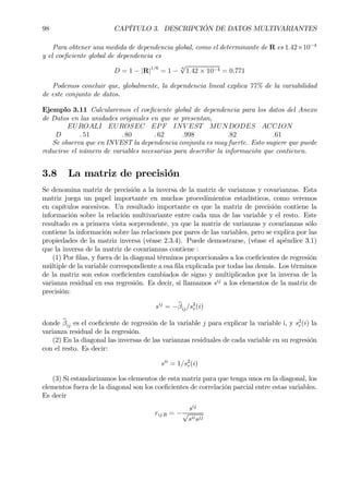 98 CAPÍTULO 3. DESCRIPCIÓN DE DATOS MULTIVARIANTES
Para obtener una medida de dependencia global, como el determinante de R es 1.42×10−4
y el coeÞciente global de dependencia es
D = 1 − |R|1/6
= 1 −
6
√
1.42 × 10−4 = 0.771
Podemos concluir que, globalmente, la dependencia lineal explica 77% de la variabilidad
de este conjunto de datos.
Ejemplo 3.11 Calcularemos el coeÞciente global de dependencia para los datos del Anexo
de Datos en las unidades originales en que se presentan,
EUROALI EUROSEC EPF INV EST MUNDODES ACCION
D . 51 . 80 . 62 .998 .82 .61
Se observa que en INVEST la dependencia conjunta es muy fuerte. Esto sugiere que puede
reducirse el número de variables necesarias para describir la información que contienen.
3.8 La matriz de precisión
Se denomina matriz de precisión a la inversa de la matriz de varianzas y covarianzas. Esta
matriz juega un papel importante en muchos procedimientos estadísticos, como veremos
en capítulos sucesivos. Un resultado importante es que la matriz de precisión contiene la
información sobre la relación multivariante entre cada una de las variable y el resto. Este
resultado es a primera vista sorprendente, ya que la matriz de varianzas y covarianzas sólo
contiene la información sobre las relaciones por pares de las variables, pero se explica por las
propiedades de la matriz inversa (véase 2.3.4). Puede demostrarse, (véase el apéndice 3.1)
que la inversa de la matriz de covarianzas contiene :
(1) Por Þlas, y fuera de la diagonal términos proporcionales a los coeÞcientes de regresión
múltiple de la variable correspondiente a esa Þla explicada por todas las demás. Los términos
de la matriz son estos coeÞcientes cambiados de signo y multiplicados por la inversa de la
varianza residual en esa regresión. Es decir, si llamamos sij
a los elementos de la matriz de
precisión:
sij
= −bβij/s2
r(i)
donde bβij es el coeÞciente de regresión de la variable j para explicar la variable i, y s2
r(i) la
varianza residual de la regresión.
(2) En la diagonal las inversas de las varianzas residuales de cada variable en su regresión
con el resto. Es decir:
sii
= 1/s2
r(i)
(3) Si estandarizamos los elementos de esta matriz para que tenga unos en la diagonal, los
elementos fuera de la diagonal son los coeÞcientes de correlación parcial entre estas variables.
Es decir
rij.R = −
sij
√
siisjj
 