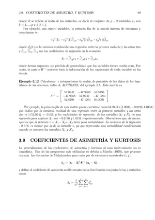 3.9. COEFICIENTES DE ASIMETRÍA Y KURTOSIS 99
donde R se reÞere al resto de las variables, es decir el conjunto de p − 2 variables xk con
k = 1, ..., p y k 6= i, j.
Por ejemplo, con cuatro variables, la primera Þla de la matriz inversa de varianzas y
covarianzas es
s−2
R (1), −s−2
R (1)bβ12, −s−2
R (1)bβ13, −s−2
R (1)bβ14
donde s2
R(1) es la varianza residual de una regresión entre la primera variable y las otras tres
y bβ12, bβ13, bβ14 son los coeÞcientes de regresión en la ecuación
bx1 = bβ12x2 + bβ13x3 + bβ14x4
donde hemos supuesto, sin pérdida de generalidad, que las variables tienen media cero. Por
tanto, la matriz S−1
contiene toda la información de las regresiones de cada variable en las
demás.
Ejemplo 3.12 Calculemos e interpretemos la matriz de precisión de los datos de los loga-
ritmos de las acciones, tabla A: ACCIONES, del ejemplo 3.5. Esta matriz es
S−1
=


52.0942 −47.9058 52.8796
−47.9058 52.0942 −47.1204
52.8796 −47.1204 60.2094


Por ejemplo, la primera Þla de esta matriz puede escribirse como 52.0942×(1.0000, −0.9196, 1.0151)
que indica que la varianza residual de una regresión entre la primera variables y las otras
dos es 1/52.0942 = .0192, y los coeÞcientes de regresión de las variables X2 y X3 en una
regresión para explicar X1 son −0.9196 y 1.0151 respectivamente. Observemos que, de nuevo,
aparece que la relación z = X1 −X2+ X3 tiene poca variabilidad. La varianza de la regresión
, 0.019, es menor que la de la variable z, ya que representa una variabilidad condicionada
cuando se conocen las variables X2 y X3.
3.9 COEFICIENTES DE ASIMETRÍA Y KURTOSIS
La generalización de los coeÞcientes de asimetría y kurtosis al caso multivariante no es
inmediata. Una de las propuestas más utilizadas es debida a Mardia (1970), que propone
calcular las distancias de Mahalanobis para cada par de elementos muestrales (i, j) :
dij = (xi − x)0
S−1
(xj − x) .
y deÞne el coeÞciente de asimetría multivariante en la distribución conjunta de las p variables
como
Ap =
1
n2
nX
i=1
nX
j=1
d3
ij,
 