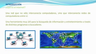 INTRODUCCIÓN
¿Qué es el Internet?
Una red que no sólo interconecta computadoras, sino que interconecta redes de
computadoras entre sí.
Una herramienta muy útil para la búsqueda de información y entretenimiento a través
de distintos programas o buscadores.
 