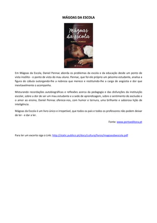 MMÁÁGGOOAASS DDAA EESSCCOOLLAA
Em Mágoas da Escola, Daniel Pennac aborda os problemas da escola e da educação desde um ponto de
vista insólito - o ponto de vista do mau aluno. Pennac, que foi ele próprio um péssimo estudante, analisa a
figura do cábula outorgando-lhe a nobreza que merece e restituindo-lhe a carga de angústia e dor que
inevitavelmente o acompanha.
Misturando recordações autobiográficas e reflexões acerca da pedagogia e das disfunções da instituição
escolar, sobre a dor de ser um mau estudante e a sede de aprendizagem, sobre o sentimento de exclusão e
o amor ao ensino, Daniel Pennac oferece-nos, com humor e ternura, uma brilhante e saborosa lição de
inteligência.
Mágoas da Escola é um livro único e irrepetível, que todos os pais e todos os professores não podem deixar
de ler - e dar a ler.
Fonte: www.portoeditora.pt
Para ler um excerto siga o Link: http://static.publico.pt/docs/cultura/livros/magoasdaescola.pdf
 