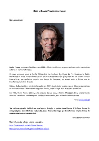 OOBBRRAA DDEE DDAANNIIEELL PPEENNNNAACC EEMM DDEESSTTAAQQUUEE
NNOOTTAA BBIIOOGGRRÁÁFFIICCAA::
Daniel Pennac nasceu em Casablanca, em 1944, e é hoje considerado um dos mais importantes e populares
autores da literatura francesa.
Os seus romances sobre a família Malaussène (Au Bonheur des Ogres, La Fée Carabine, La Petite
Marchande de Prose, Monsieur Malaussène e Aux Fruits de la Passion) granjearam-lhe um enorme sucesso
internacional, que conheceu também com Como Um Romance, um ensaio sobre a leitura que se
transformou num livro de culto.
Mágoas da Escola obteve o Prémio Renaudot em 2007, depois de ter estado mais de 50 semanas nos tops
de vendas franceses. Traduzido em 24 países, vendeu, só em França, mais de 800 mil exemplares.
Em 2008, Daniel Pennac obteve, pelo conjunto da sua obra, o Prémio Metropolis Bleu, anteriormente
atribuído a escritores como Margaret Atwood, Carlos Fuentes, Paul Auster ou Norman Mailer.
Fonte: www.wook.pt
“Excepcional contador de histórias, para leitores de todas as idades, Daniel Pennac é, de facto, dotado de
uma prodigiosa capacidade de efabulação, dessa fascinante magia que transforma a simples leitura de
um romance num acto arrebatador.”
Fonte: Editora terramar
Mais informação sobre o autor e a sua obra:
https://pt.wikipedia.org/wiki/Daniel_Pennac
https://www.franceinter.fr/personnes/daniel-pennac
 
