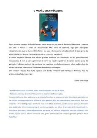 OO PPAARRAAÍÍSSOO DDOOSS PPAAPPÕÕEESS ((11998855))
Neste primeiro romance de Daniel Pennac temos a entrada em cena de Benjamin Malaussène . estamos
em 1985 e Pennac é ainda um desconhecido. Mas entra na Gallimard, logo pelo prestigiado
«departamento» que se chama «Série Noite» (ou seja, a famosíssima colecção policial, de capa preta, da
editora de Sartre, Simone, Camus e tantos outros «monstros sagrados»).
O nosso Benjamin trabalha num desses grandes armazéns tão parisienses no seu particularíssimo
microcosmos. E tem o azar suplementar de servir de «bode expiatório» de certos clientes junto da
gerência. E não vem sozinho: traz consigo a sua espantosa família (sem esquecer Julius, o cão), digna de
retrato não só em palavras mas também em desenhos ou em imagens.
Um «policial»? Talvez, mas muito especial, sem dúvida: rompendo com normas ou fórmulas, mas, na
prática, inclassificável com rigor.
Fonte: contracapa
“a voz feminina cai do altifalante, leve e promissora como um véu de noiva.
- Pede-se a presença do senhor Malaussène no Gabinete de Reclamações.
Uma voz de bruma, tal e qual como se as fotos de Hamilton se pusessem a falar. No entanto, apercebo-me
de um leve sorriso por detrás da neblina de Miss Hamilton. Não tem nada de terno, esse sorriso. Bem, vou
andando. Talvez lá chegue para a semana. Hoje é um 24 de Dezembro, são dezasseis e quinze, o Armazém
está a abarrotar. Uma massa espessa de clientes esmagados por pilhas de prendas obstrui os corredores.
Um glaciar que avança imperceptivelmente, por entre um sombrio nervosismo. Sorrisos crispados, suor
luzidio, injúrias surdas, olhares cheios de ódio, gritos aterrorizados de crianças agarradas por Pais Natal
hidrófilos.”
 