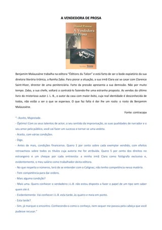 AA VVEENNDDEEDDOORRAA DDEE PPRROOSSAA
Benjamim Malaussène trabalha na editora “Éditions du Talion” e está farto de ser o bode expiatório da sua
diretora literária tirânica, a Rainha Zabo. Para piorar a situação, a sua irmã Clara vai se casar com Clarence
Saint-Hiver, director de uma penitenciária. Farto da pressão apresenta a sua demissão. Não por muito
tempo. Zabo, a sua chefe, voltará a contratá-lo fazendo-lhe uma estranha proposta. As vendas do último
livro do misterioso autor J. L. B., o autor da casa com maior êxito, cuja real identidade é desconhecida de
todos, não estão a ser o que se esperava. O que faz falta é dar lhe um rosto: o rosto de Benjamim
Malaussène.
Fonte: contracapa
“- Aceito, Majestade.
- Óptimo! Com os seus talentos de actor, o seu sentido da improvisação, as suas qualidades de narrador e o
seu amor pelo público, você vai fazer um sucesso e tornar-se uma vedeta.
- Aceito, com várias condições.
- Diga.
- Antes de mais, condições financeiras. Quero 1 por cento sobre cada exemplar vendido, com efeitos
retroactivos sobre todos os títulos cuja autoria me for atribuída. Quero 5 por cento dos direitos no
estrangeiro e um cheque por cada entrevista: a minha irmã Clara como fotógrafa exclusiva e,
evidentemente, o meu salário como trabalhador desta editora.
- No que respeita a números, terá de se entender com o Calignac; não tenho competência nessa matéria.
- Tem competência para dar ordens.
- Mais alguma condição?
- Mais uma. Quero conhecer o verdadeiro J.L.B. não estou disposto a fazer o papel de um tipo sem saber
quem ele é.
- Evidentemente. Vai conhecer J.L.B. esta tarde, às quatro e meia em ponto.
- Esta tarde?
- Sim, já marquei o encontro. Conhecendo-o como o conheço, nem sequer me passou pela cabeça que você
pudesse recusar.”
 