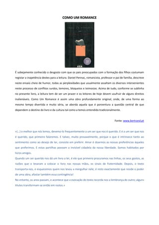 CCOOMMOO UUMM RROOMMAANNCCEE
É sobejamente conhecido o desgosto com que os pais preocupados com a formação dos filhos costumam
registar a inapetência destes para a leitura. Daniel Pennac, romancista, professor e pai de família, descreve
neste ensaio cheio de humor, todas as perplexidades que usualmente assaltam os diversos intervenientes
neste processo de conflitos surdos, temores, bloqueios e teimosias. Acima de tudo, conforme se sublinha
no presente livro, a leitura tem de ser um prazer e os leitores de hoje devem usufruir de alguns direitos
inalienáveis. Como Um Romance é assim uma obra profundamente original, onde, de uma forma ao
mesmo tempo divertida e muito séria, se aborda aquela que é porventura a questão central de que
dependem o destino do livro e da cultura tal como a temos entendido tradicionalmente.
Fonte: www.bertrand.pt
«(…) o melhor que nós lemos, devemo-lo frequentemente a um ser que nos é querido. E é a um ser que nos
é querido, que primeiro falaremos. E talvez, muito provavelmente, porque o que é intrínseco tanto ao
sentimento como ao desejo de ler, consiste em preferir. Amar é doarmos as nossas preferências àqueles
que preferimos. E estas partilhas povoam a invisível cidadela da nossa liberdade. Somos habitados por
livros amigos.
Quando um ser querido nos dá um livro a ler, é ele que primeiro procuramos nas linhas, os seus gostos, as
razões que o levaram a colocar o livro nas nossas mãos, os sinais de fraternidade. Depois, o texto
transporta-nos, e esquecemos quem nos levou a mergulhar nele; é nisto exactamente que reside o poder
de uma obra, afastar também essa contingência!
No entanto, os anos passam, e acontece que a evocação do texto recorda-nos a lembrança do outro; alguns
títulos transformam-se então em rostos.»
 