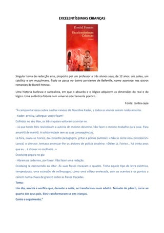 EEXXCCEELLEENNTTÍÍSSSSIIMMAASS CCRRIIAANNÇÇAASS
Singular tema de redacção este, proposto por um professor a três alunos seus, de 12 anos: um judeu, um
católico e um muçulmano. Tudo se passa no bairro parisiense de Belleville, como acontece nos outros
romances de Daneil Pennac.
Uma história burlesca e surrealista, em que o absurdo e o ilógico adquirem as dimensões do real e do
lógico. Uma autêntica fábula num universo abertamente poético.
Fonte: contra-capa
“A campainha tocou sobre o olhar raivoso de Nourdine Kader, e todos os alunos saíram ruidosamente.
- Kader, pristky, Laforgue, vocês ficam!
Colhidos no seu élan, os três rapazes voltaram a sentar-se.
- Já que todos três reivindicam a autoria do mesmo desenho, vão fazer o mesmo trabalho para casa. Para
amanhã de manhã. A solidariedade tem as suas consequências.
Lá fora, ouvia-se Foiriez, do conselho pedagógico, gritar a pelnos pulmões: «Não se corre nos corredores!»
Lanval, o director, tentava amenizar-lhe os ardores de polícia sinaleiro: «Deixe lá, Foiriez… há trinta anos
que eu… é chover no molhado…»
Crastaing pegara no giz:
- Abram os cadernos, por favor. Vão fazer uma redação.
Crastaing ia escrevendo ao ditar. As suas frases riscavam o quadro. Tinha aquele tipo de letra eléctrica,
tempestuosa, uma sucessão de relâmpagos, como uma cólera enviesada, com os acentos e os pontos a
caírem numa chuva de granizo sobre as frases traçadas.
Tema:
Um dia, acorda e verifica que, durante a noite, se transformou num adulto. Tomado de pânico, corre ao
quarto dos seus pais. Eles transformaram-se em crianças.
Conte o seguimento.”
 