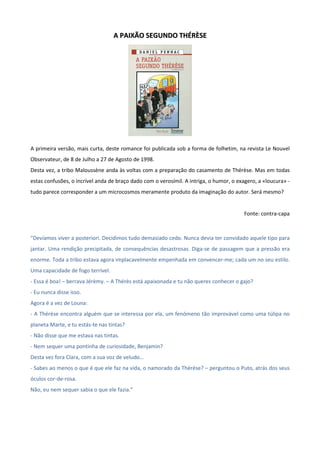 AA PPAAIIXXÃÃOO SSEEGGUUNNDDOO TTHHÉÉRRÈÈSSEE
A primeira versão, mais curta, deste romance foi publicada sob a forma de folhetim, na revista Le Nouvel
Observateur, de 8 de Julho a 27 de Agosto de 1998.
Desta vez, a tribo Maloussène anda às voltas com a preparação do casamento de Thérèse. Mas em todas
estas confusões, o incrível anda de braço dado com o verosímil. A intriga, o humor, o exagero, a «loucura» -
tudo parece corresponder a um microcosmos meramente produto da imaginação do autor. Será mesmo?
Fonte: contra-capa
“Devíamos viver a posteriori. Decidimos tudo demasiado cedo. Nunca devia ter convidado aquele tipo para
jantar. Uma rendição precipitada, de consequências desastrosas. Diga-se de passagem que a pressão era
enorme. Toda a tribo estava agora implacavelmente empenhada em convencer-me; cada um no seu estilo.
Uma capacidade de fogo terrível.
- Essa é boa! – berrava Jérèmy. – A Thérès está apaixonada e tu não queres conhecer o gajo?
- Eu nunca disse isso.
Agora é a vez de Louna:
- A Thérèse encontra alguém que se interessa por ela, um fenómeno tão improvável como uma túlipa no
planeta Marte, e tu estás-te nas tintas?
- Não disse que me estava nas tintas.
- Nem sequer uma pontinha de curiosidade, Benjamin?
Desta vez fora Clara, com a sua voz de veludo…
- Sabes ao menos o que é que ele faz na vida, o namorado da Thérèse? – perguntou o Puto, atrás dos seus
óculos cor-de-rosa.
Não, eu nem sequer sabia o que ele fazia.”
 