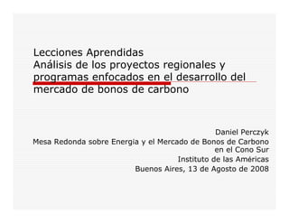 Lecciones Aprendidas
Análisis de los proyectos regionales y
programas enfocados en el desarrollo del
mercado de bonos de carbono



                                                Daniel Perczyk
Mesa Redonda sobre Energía y el Mercado de Bonos de Carbono
                                                en el Cono Sur
                                     Instituto de las Américas
                         Buenos Aires, 13 de Agosto de 2008
 