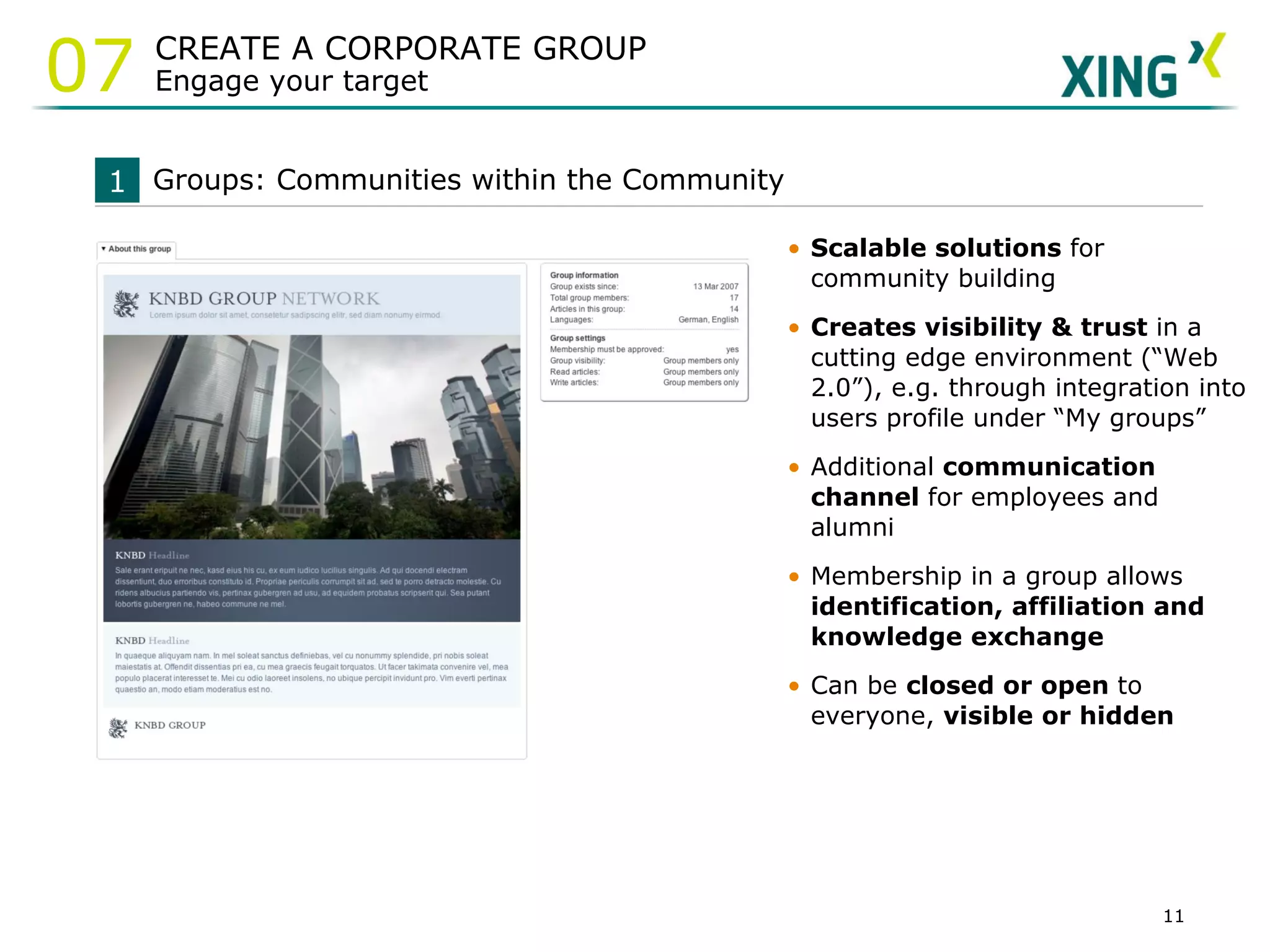 Scalable solutions  for community building  Creates visibility & trust  in a cutting edge environment  (“Web 2.0”), e.g. through integration into users profile under “My groups” Additional  communication channel  for employees and alumni Membership in a group allows  identification, affiliation and knowledge exchange Can be  closed or open  to everyone,  visible or hidden Groups: Communities within the Community 1 CREATE A CORPORATE GROUP Engage your target 07 