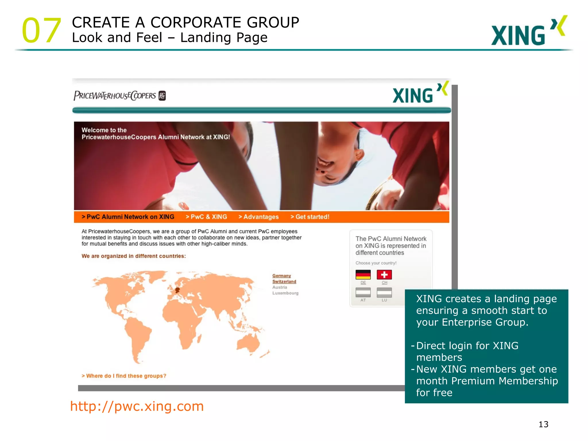 http://pwc.xing.com XING creates a landing page ensuring a smooth start to your Enterprise Group.  Direct login for XING members New XING members get one month Premium Membership for free CREATE A CORPORATE GROUP Look and Feel – Landing Page 07 