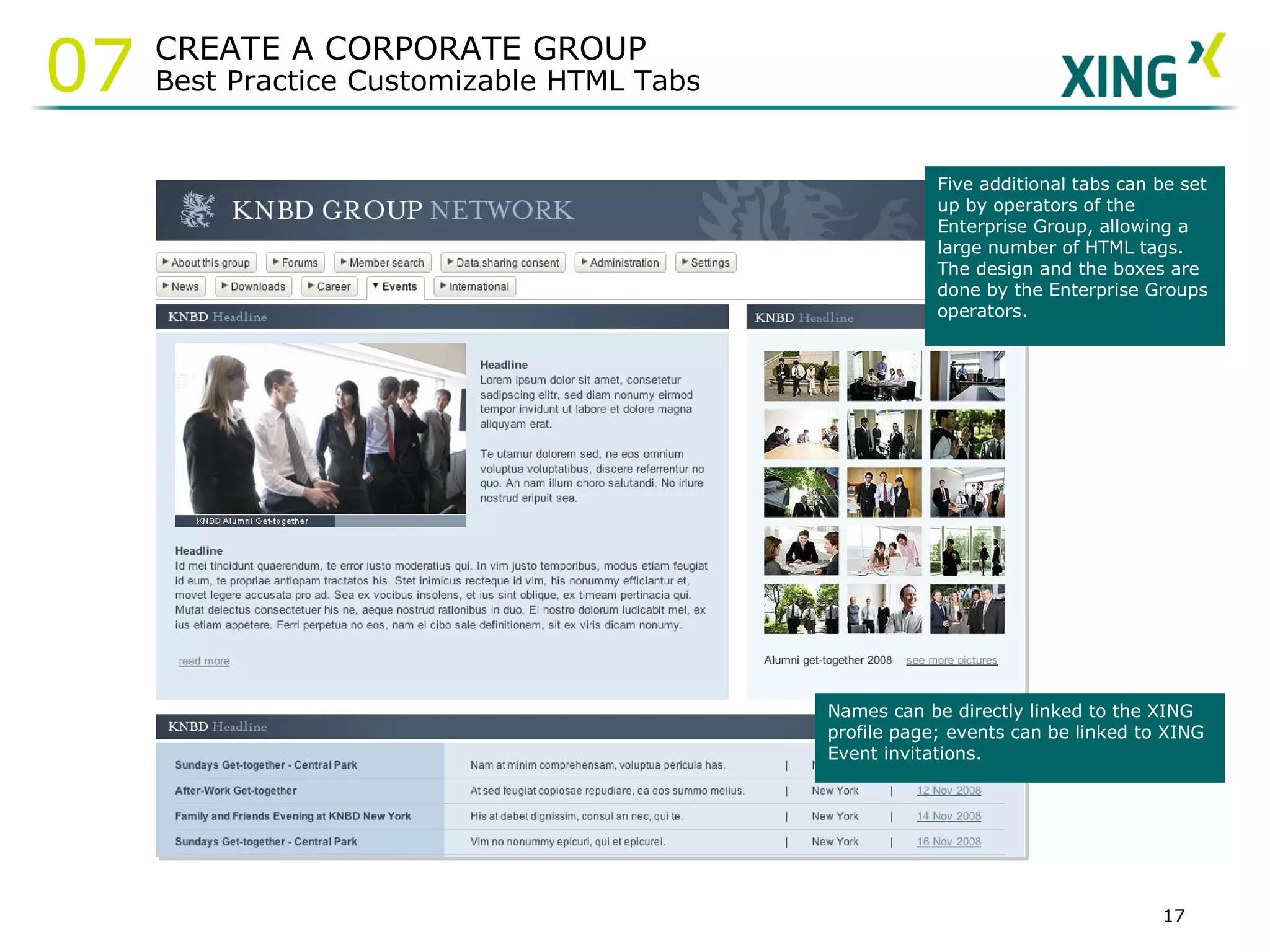 Names can be directly linked to the XING profile page; events can be linked to XING Event invitations.  Five additional tabs can be set up by operators of the Enterprise Group, allowing a large number of HTML tags. The design and the boxes are done by the Enterprise Groups operators.  CREATE A CORPORATE GROUP Best Practice Customizable HTML Tabs 07 