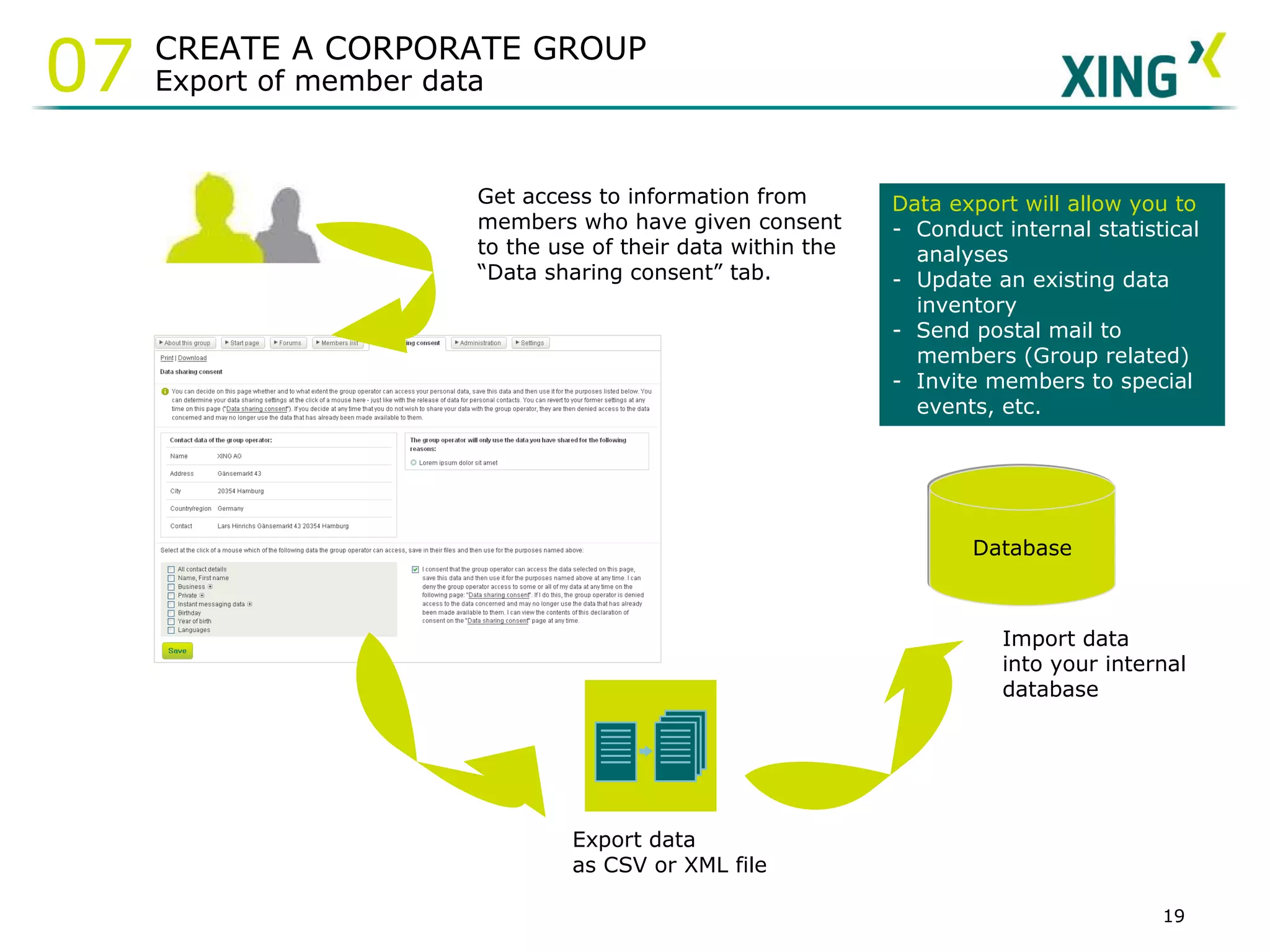 Get access to information from members who have given consent to the use of their data within the “Data sharing consent” tab.   Export data as CSV or XML file Database Import data into your internal database Data export will allow you to -  Conduct internal statistical analyses Update an existing data inventory  -  Send postal mail to members (Group related) -  Invite members to special events, etc. CREATE A CORPORATE GROUP Export of member data 07 