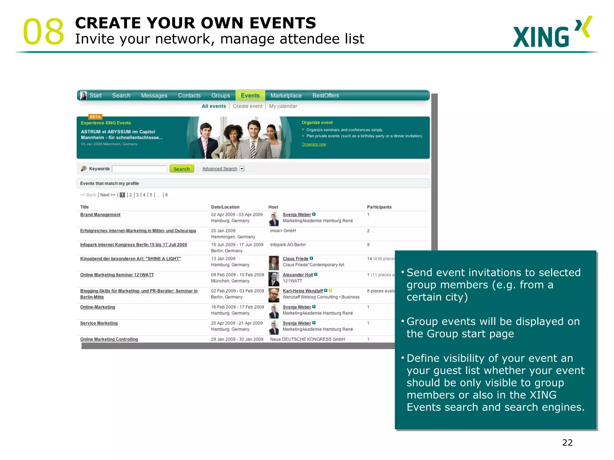 CREATE YOUR OWN EVENTS Invite your network, manage attendee list Send event invitations to selected group members (e.g. from a certain city) Group events will be displayed on the Group start page Define visibility of your event an  your guest list whether your event  should be only visible to group members or also in the XING  Events search and search engines. 08 