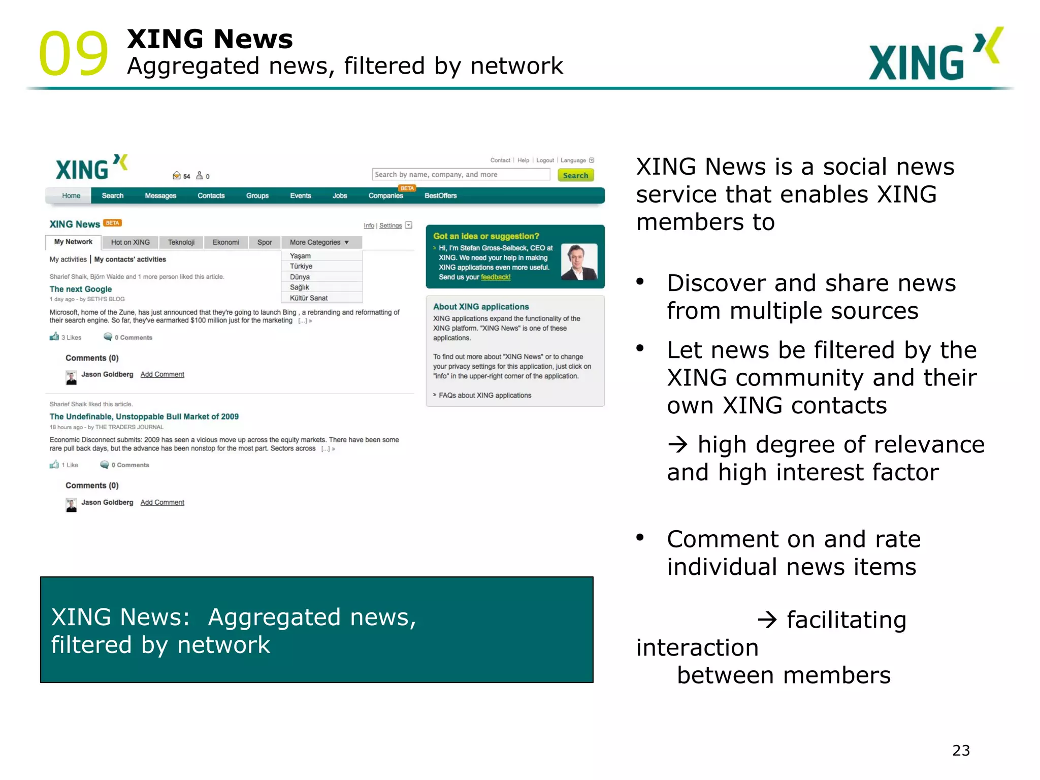 XING News Aggregated news, filtered by network XING News:  Aggregated news,  filtered by network XING News is a social news service that enables XING members to Discover and share news from multiple sources Let news be filtered by the XING community and their own XING contacts     high degree of relevance and high interest factor Comment on and rate individual news items      facilitating interaction between members  09 