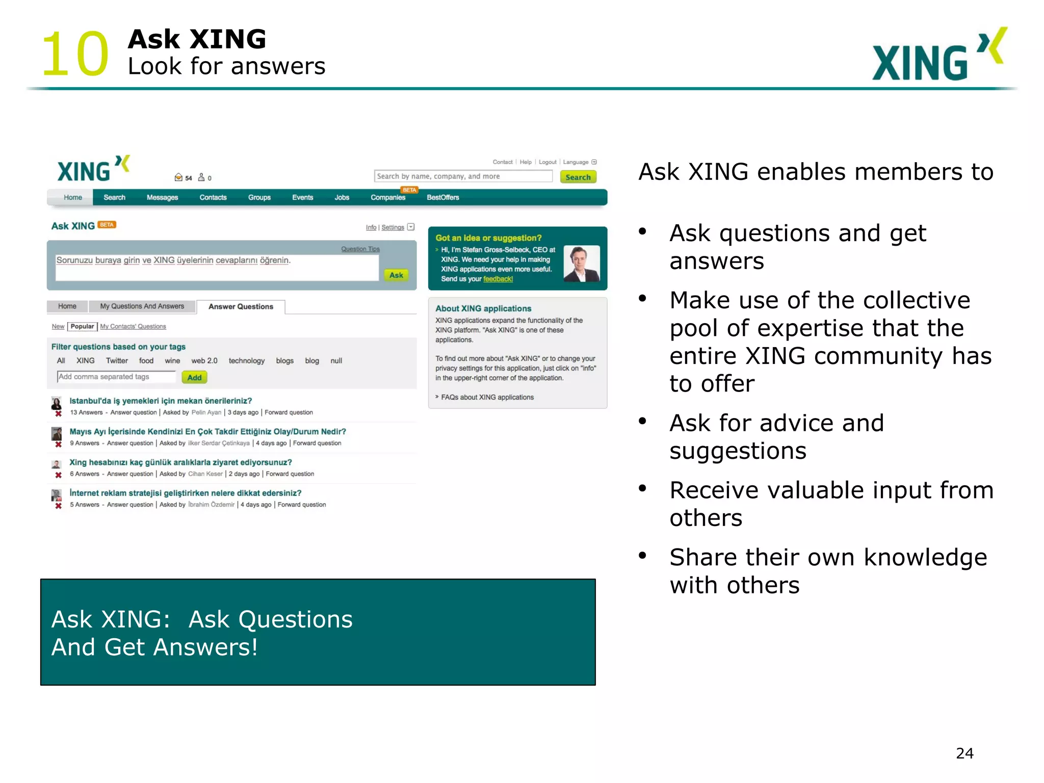 Ask XING Look for answers 10 Ask XING:  Ask Questions  And Get Answers! Ask XING enables members to Ask questions and get    answers  Make use of the collective pool of expertise that the entire XING community has to offer  Ask for advice and suggestions Receive valuable input from others Share their own knowledge with others  