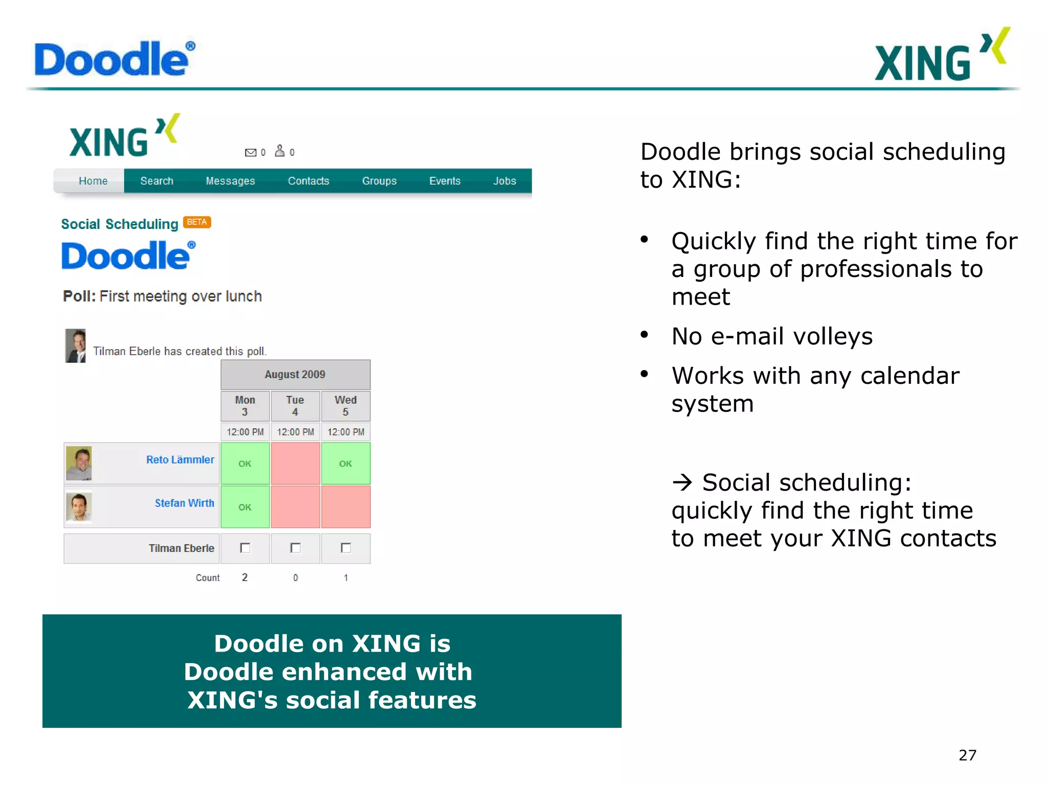 Doodle on XING is Doodle enhanced with  XING's social features Doodle brings social scheduling to XING:  Quickly find the right time for a group of professionals to meet  No e-mail volleys  Works with any calendar system    Social scheduling: quickly find the right time to meet your XING contacts 