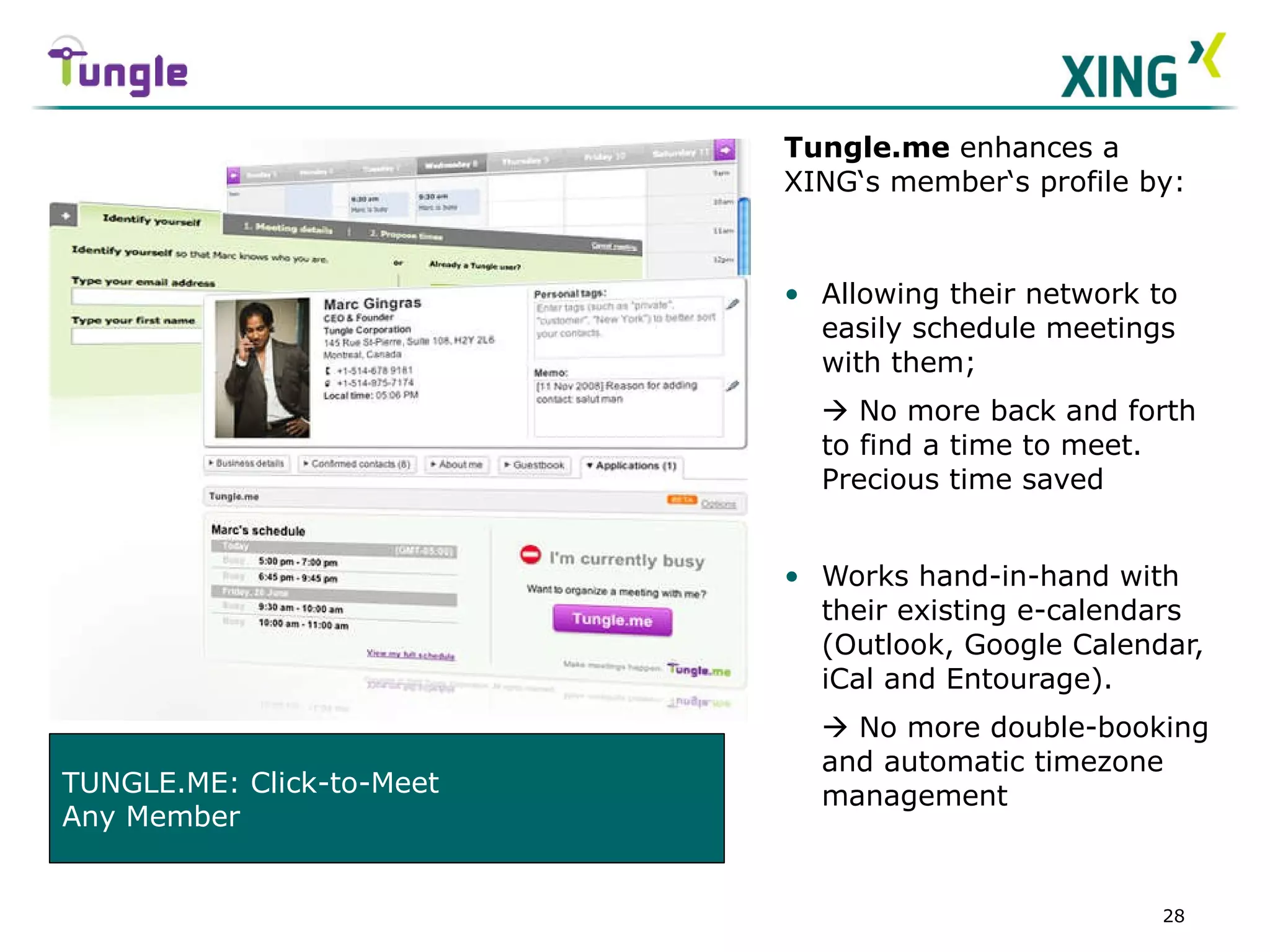 Tungle.me  enhances a XING‘s member‘s profile by: Allowing their network to easily schedule meetings with them;    No more back and forth to find a time to meet.  Precious time saved Works hand-in-hand with their existing e-calendars (Outlook, Google Calendar, iCal and Entourage).    No more double-booking and automatic timezone management TUNGLE.ME: Click-to-Meet Any Member 