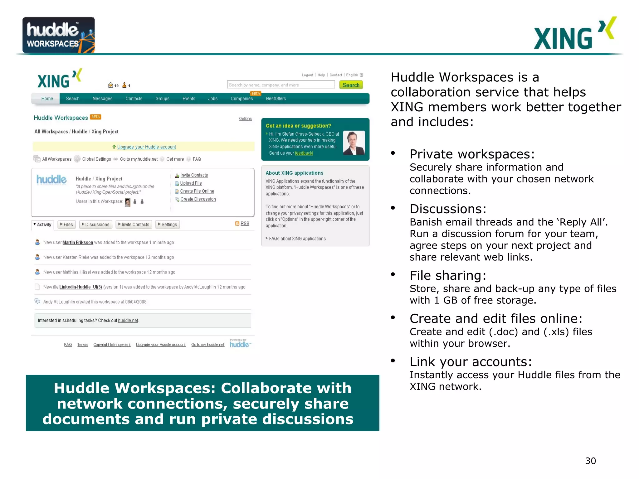 Huddle Workspaces: Collaborate with network connections, securely share documents and run private discussions  LOGO Huddle Workspaces is a collaboration service that helps XING members work better together and includes:  Private workspaces:  Securely share information and collaborate with your chosen network connections. Discussions:  Banish email threads and the ‘Reply All’. Run a discussion forum for your team, agree steps on your next project and share relevant web links. File sharing:  Store, share and back-up any type of files with 1 GB of free storage.  Create and edit files online: Create and edit (.doc) and (.xls) files within your browser. Link your accounts: Instantly access your Huddle files from the XING network.  