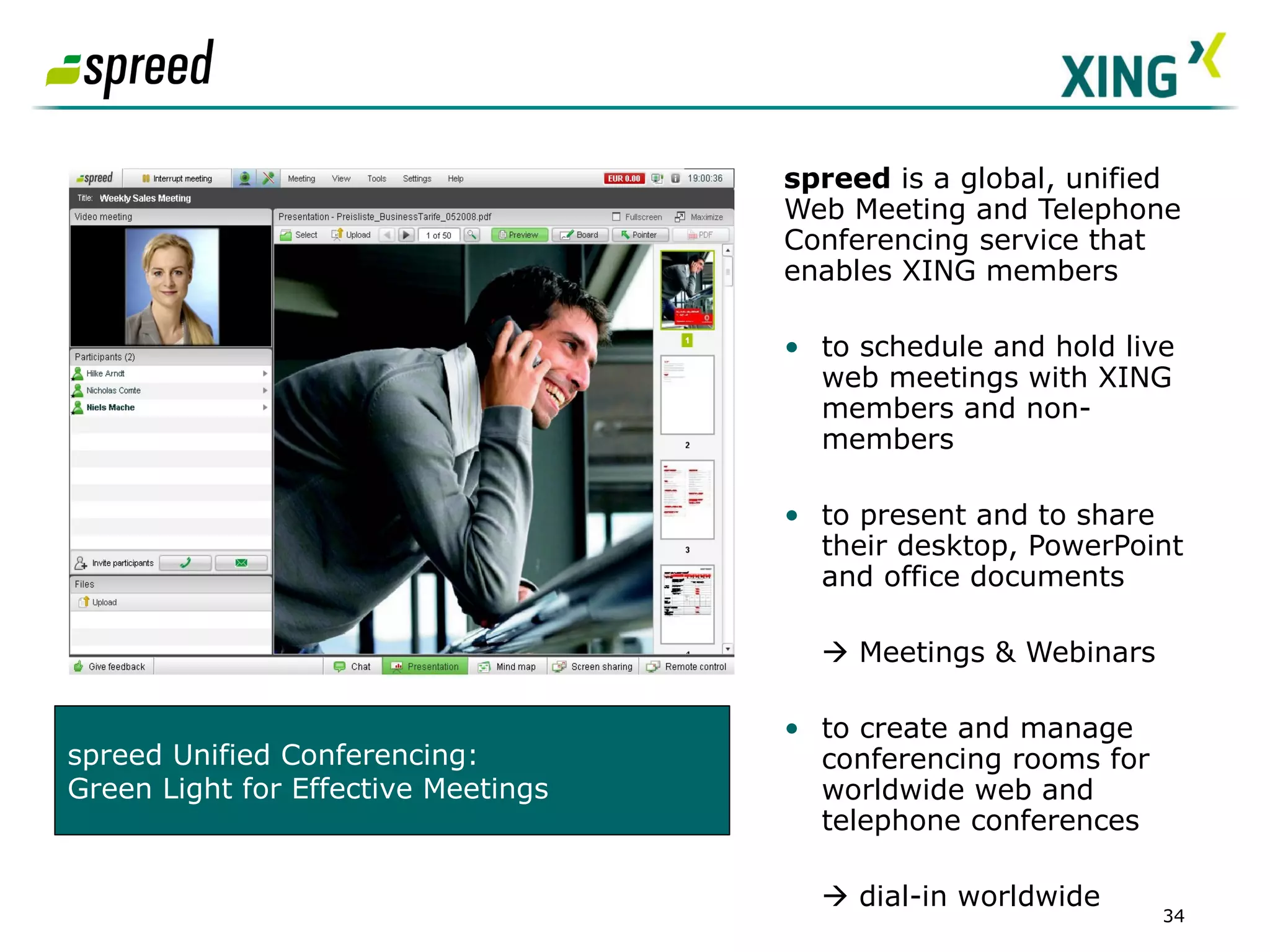 spreed  is a global, unified Web Meeting and Telephone Conferencing service that enables XING members   to schedule and hold live web meetings with XING members and non-members to present and to share their desktop, PowerPoint and office documents     Meetings & Webinars to create and manage conferencing rooms for worldwide web and telephone conferences    dial-in worldwide  SCREENSHOT Partner App  spreed Unified Conferencing:  Green Light for Effective Meetings 