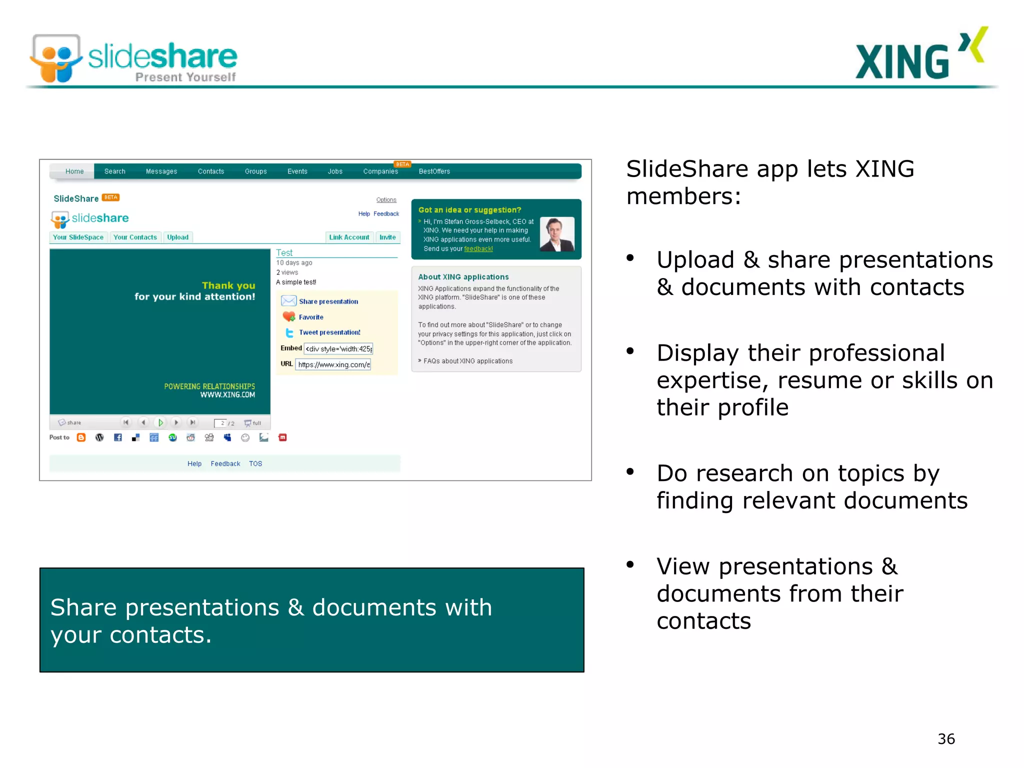 Share presentations & documents with  your contacts. SlideShare app lets XING members:  Upload & share presentations & documents with contacts Display their professional expertise, resume or skills on their profile Do research on topics by finding relevant documents   View presentations & documents from their contacts 