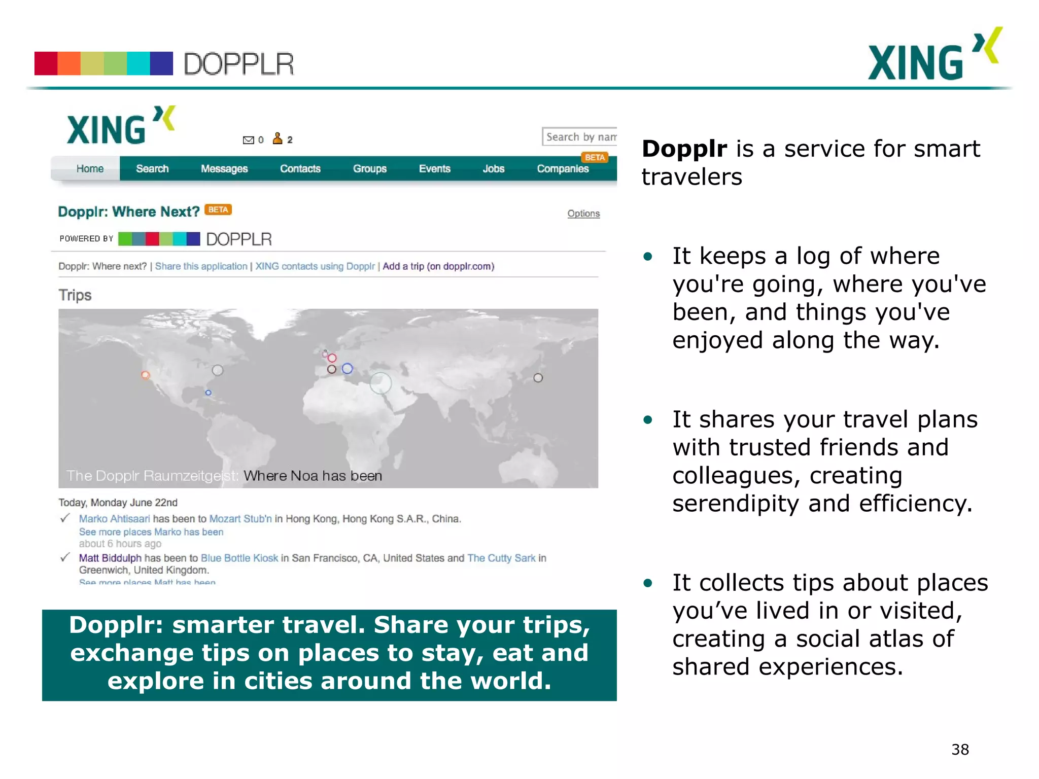 Dopplr:   smarter travel. Share your trips, exchange tips on places to stay, eat and explore in cities around the world. Dopplr  is a service for smart travelers It keeps a log of where you're going, where you've been, and things you've enjoyed along the way. It shares your travel plans with trusted friends and colleagues, creating serendipity and efficiency. It collects tips about places you’ve lived in or visited, creating a social atlas of shared experiences. SCREENSHOT 