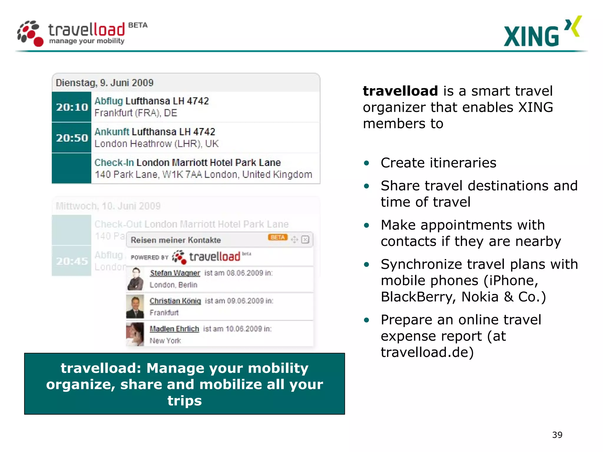 travelload: Manage your mobility organize, share and mobilize all your trips travelload  is a smart travel organizer that enables XING members to Create itineraries Share travel destinations and time of travel Make appointments with contacts if they are nearby Synchronize travel plans with mobile phones (iPhone, BlackBerry, Nokia & Co.) Prepare an online travel expense report (at travelload.de) SCREENSHOT Partner App  