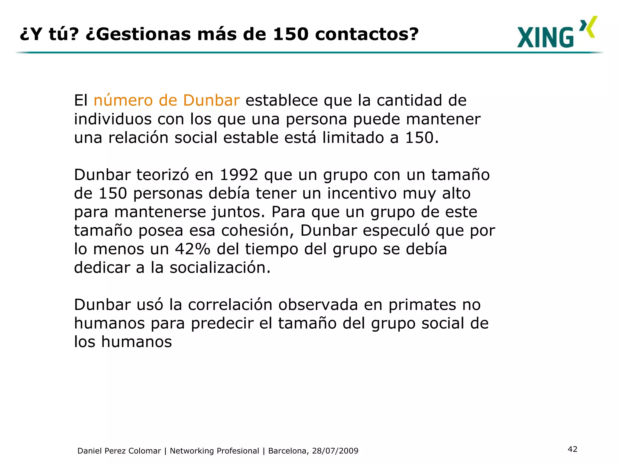 ¿Y tú? ¿Gestionas más de 150 contactos? El  número de Dunbar  establece que la cantidad de individuos con los que una persona puede mantener una relación social estable está limitado a 150.  Dunbar teorizó en 1992 que un grupo con un tamaño de 150 personas debía tener un incentivo muy alto para mantenerse juntos. Para que un grupo de este tamaño posea esa cohesión, Dunbar especuló que por lo menos un 42% del tiempo del grupo se debía dedicar a la socialización. Dunbar usó la correlación observada en primates no humanos para predecir el tamaño del grupo social de los humanos 