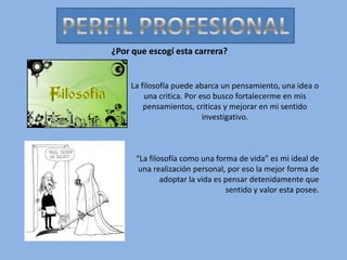 PERFIL PROFESIONAL ¿Por que escogí esta carrera? La filosofía puede abarca un pensamiento, una idea o una critica. Por eso busco fortalecerme en mis pensamientos, criticas y mejorar en mi sentido investigativo. “La filosofía como una forma de vida” es mi ideal de una realización personal, por eso la mejor forma de adoptar la vida es pensar detenidamente que sentido y valor esta posee. 