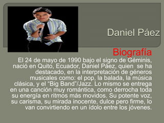 Biografía
   El 24 de mayo de 1990 bajo el signo de Géminis,
 nació en Quito, Ecuador, Daniel Páez, quien se ha
          destacado, en la interpretación de géneros
        musicales como: el pop, la balada, la música
 clásica, y el “Big Band”/Jazz. Lo mismo se entrega
en una canción muy romántica, como derrocha toda
su energía en ritmos más movidos. Su potente voz,
su carisma, su mirada inocente, dulce pero firme, lo
      van convirtiendo en un ídolo entre los jóvenes.
 