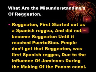 What Are the Misunderstanding’s Of Reggeaton. Reggeaton, First Started out as a Spanish reggea, And did not become Reggeaton Until it reached PuertoRico. People don’t get that Reggeaton, was first Spanish reggea, Due to the influence Of Jamicans During the Making Of the Panam canal. 