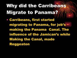 Why did the Carribeans Migrate to Panama? Carribeans, first started migrating to Panama, for job’s making the Panama  Canal. The influence of the Jamican’s while Making the Canal, made Reggeaton  