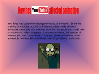 How has  You Tube  affected animation  You Tube has completely changed the face of animation. Since the creating of Youtube In 2005 on February, it has made amateur  animators more able to share their work with the public and made new producers and talent to appear. It has also increased the amount of viewers who watch animation . It has also made  animations more accessible  to the public and allows them to get videos on demand.  