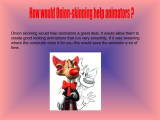 How would Onion-skinning help animators ? Onion skinning would help animators a great deal. It would allow them to create good looking animations that run very smoothly. If it was tweening where the computer does it for you this would save the animator a lot of time.  
